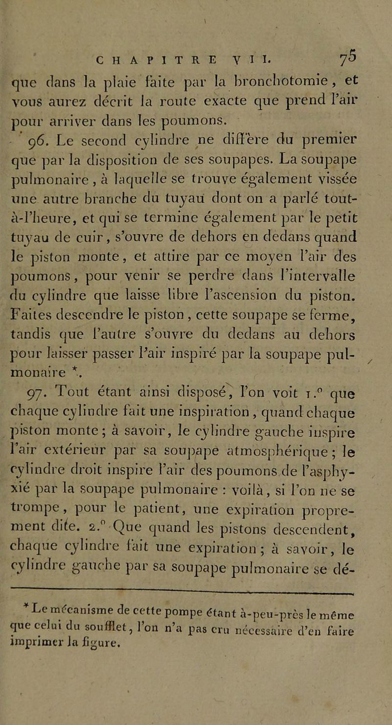 que dans la plaie faite par la bronchotomie , et vous aurez décrit la route exacte que prend Pair pour arriver dans les poumons. 96. Le second cylindre ne diffère du premier que par la disposition de ses soupapes. La soupape pulmonaire , à laquelle se trouve également vissée une autre branche du tuyau dont on a parlé tout- à-Pheure, et c[ui se termine également par le petit tuyau de cuir, s’ouvre de dehors en dedans quand le piston monte, et attire par ce moyen Pair des poumons, pour venir se perdre dans l’intervalle du cylindre que laisse libre l’ascension du piston. Faites descendre le piston , cette soupape se ferme, tandis que l’autre s’ouvre du dedans au dehors pour laisser passer Pair inspiré par la soupape pul- monaire *. 97. Tout étant ainsi disposé, Pon voit t.° que chaque cylindre fait une inspiration , quand chaque piston monte; à savoir, le cylindre gauche inspire Pair extérieur par sa soupape atmosphérique ; le cylindre droit inspire l’air des poumons de l’asphy- xié par la soupape pulmonaire : voilà, si Pon ne se trompe, pour le patient, une expiration propre- ment dite. 2.0 Que quand les pistons descendent, chaque cylindre fait une expiration; à savoir, le cylindre gauche par sa soupape pulmonaire se dé- * Le mécanisme de cette pompe étant à-peu-près le même que celui du soufflet, l’on n’a pas cru nécessaire d’en faire imprimer la figure.