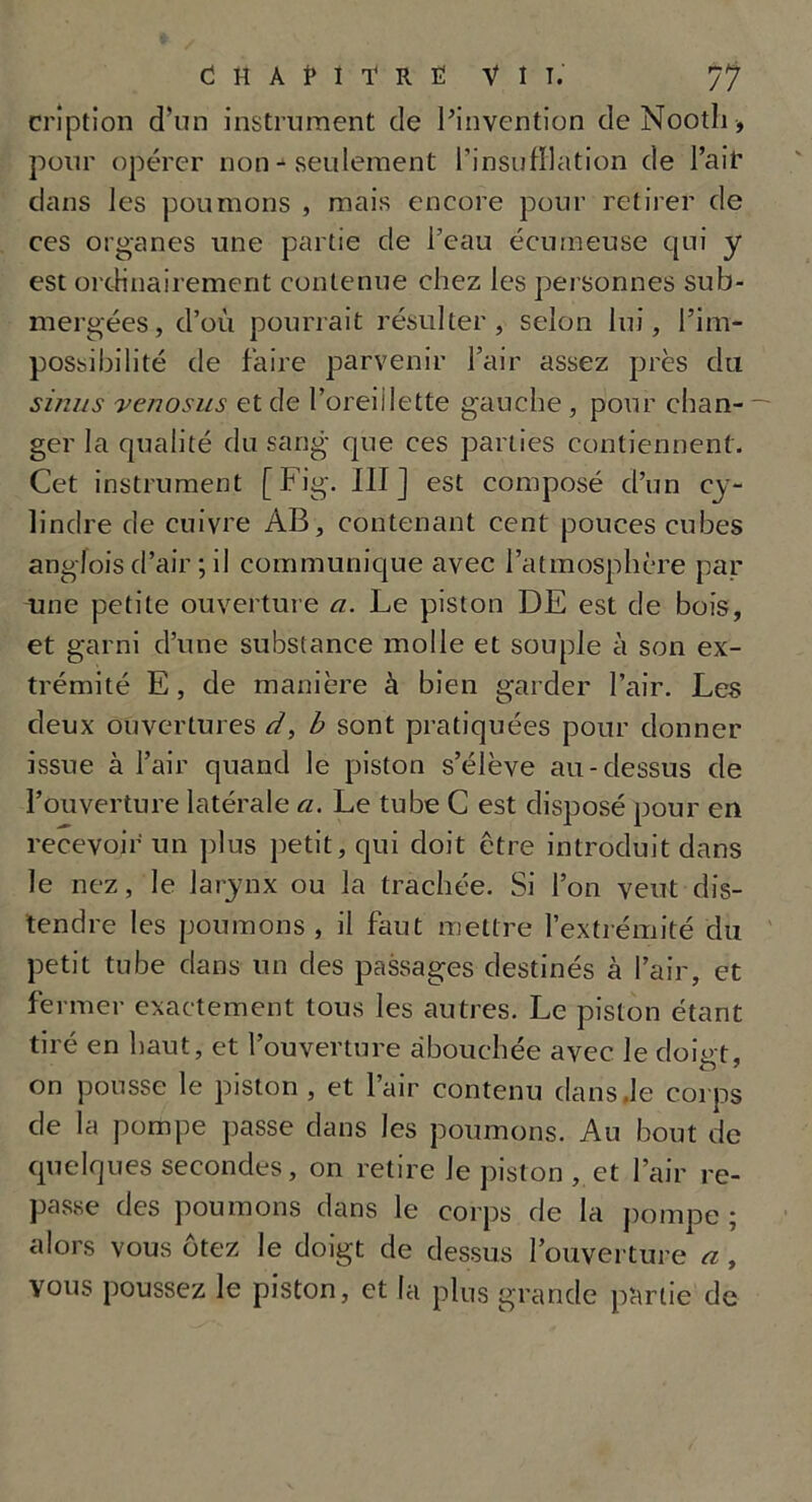 cription d’un instrument de l’invention deNooth, pour opérer non - seulement l'insufflation de l’air dans les poumons , mais encore pour retirer de ces organes une partie de l’eau écumeuse qui y est ordinairement contenue chez les personnes sub- mergées, d’où pourrait résulter, selon lui, l’im- possibilité de faire parvenir l’air assez près du sinus venosus et de l’oreiilette gauche, pour chan- ger la qualité du sang que ces parties contiennent. Cet instrument [Fig. III] est composé cl’un cy- lindre de cuivre AB, contenant cent pouces cubes angfois d’air ; il communique avec l’atmosphère par une petite ouverture a. Le piston DE est de bois, et garni d’une substance molle et souple à son ex- trémité E, de manière à bien garder l’air. Les deux ouvertures d, b sont pratiquées pour donner issue à l’air quand le piston s’élève au-dessus de l’ouverture latérale a. Le tube C est disposé pour en recevoir un plus petit, qui doit être introduit dans le nez, le larynx ou la trachée. Si l’on veut dis- tendre les poumons , il faut mettre l’extrémité du petit tube dans un des passages destinés à l’air, et fermer exactement tous les autres. Le piston étant tiré en haut, et l’ouverture abouchée avec le doigt, on pousse le piston , et l’air contenu dans.le corps de la pompe passe dans les poumons. Au bout de quelques secondes, on retire Je piston , et l’air re- passe des poumons dans le corps de la pompe ; alors vous ôtez le doigt de dessus l’ouverture a , vous poussez le piston, et la plus grande partie de