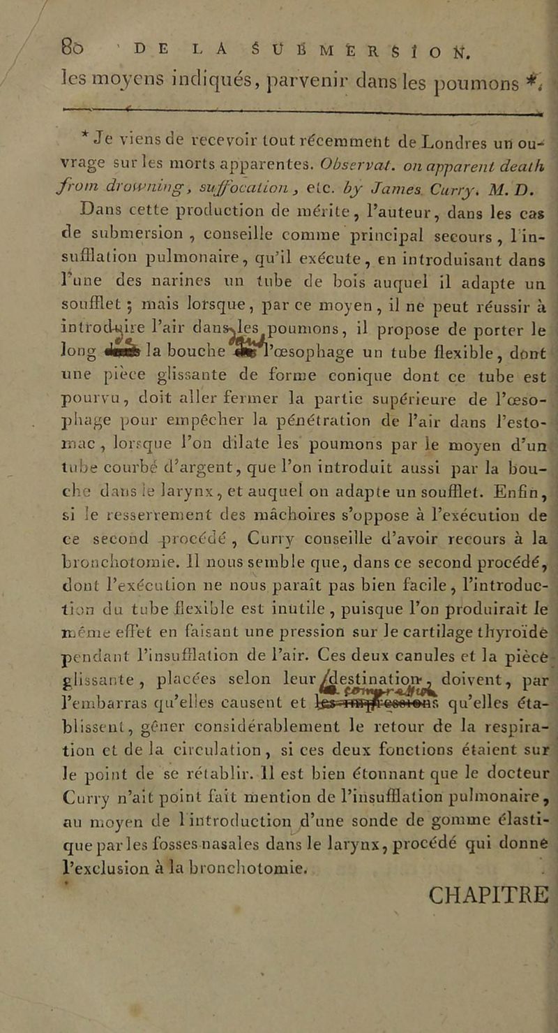 les moyens indiques, parvenir dans les poumons i * Je viens de recevoir tout récemment de Londres un ou- vrage sur les morts apparentes. Observai, ou apparent death front drowning, suffocation , etc. by James Curry( M.D. Dans cette production de mérite, l’auteur, dans les cas (le submersion , conseille comme principal secours , 1 in- sufflation pulmonaire, qu’il exécute, en introduisant dans l'une des narines un tube de bois auquel il adapte un soufflet ; mais lorsque, par ce moyen, il ne peut réussir à introduire l’air dansylcs poumons, il propose de porter le long «Joafela bouche 4*Sn’œsophage un tube flexible, dont une pièce glissante de forme conique dont ce tube est pourvu, doit aller fermer la partie supérieure de l’œso- phage pour empêcher la pénétration de l’air dans l’esto- mac , lorsque l’on dilate les poumons par le moyen d’un tube courbé d’argent, que l’on introduit aussi par la bou- che dans le larynx, et auquel on adapte un soufflet. Enfin, si le resserrement des mâchoires s’oppose à l’exécution de ce second -procédé , Curry conseille d’avoir recours à la bronchotomie. 11 nous semble que, dans ce second procédé, dont l’exécution ne nous paraît pas bien facile, l’introdue- tion du tube flexible est inutile, puisque l’on produirait le même effet en faisant une pression sur le cartilage thyrroïdé pendant l’insufflation de l’air. Ces deux canules et la pièce glissante, placées selon leur^estinaticm^doivent, par l’embarras qu’elles causent et ns qu’elles éta- blissent, gêner considérablement le retour de la respira- tion et de la circulation, si ces deux fonctions étaient sur le point de se rétablir. 11 est bien étonnant que le docteur Curry n’ait point fait mention de l’insufflation pulmonaire, au moyen de 1 introduction d’une sonde de gomme élasti- que par les fosses nasales dans le larynx, procédé qui donne l’exclusion à la bronchotomie. CHAPITRE