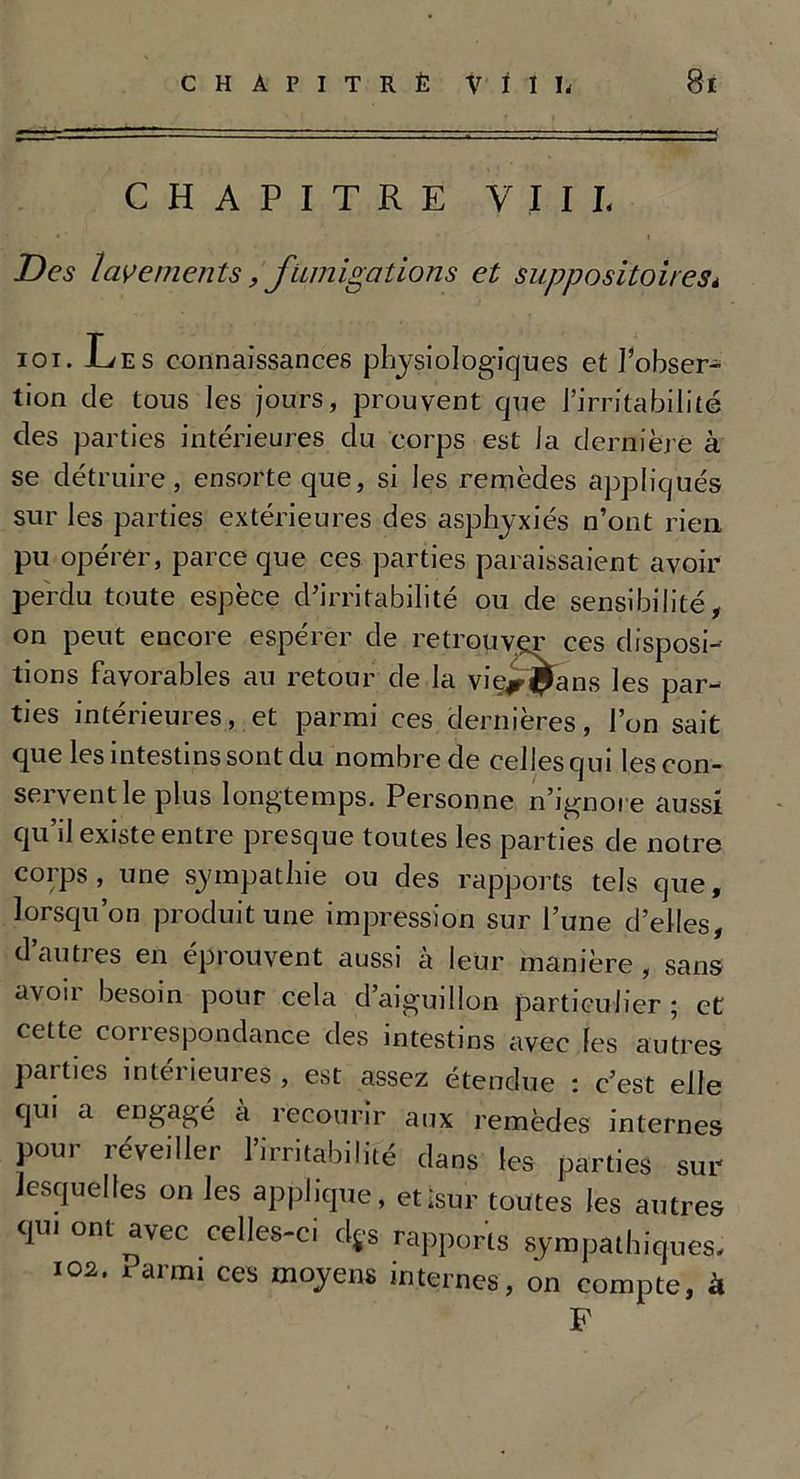 CHAPITRE V I I L Des lavements, fumigations et suppositoires* ioi. Les connaissances physiologiques et l’obser- tion de tous les jours, prouvent que l’irritabilité des parties intérieures du corps est Ja dernière à se détruire, ensorteque, si les remèdes appliqués sur les parties extérieures des asphyxiés n’ont rien pu opérer, parce que ces parties paraissaient avoir perdu toute espèce d’irritabilité ou de sensibilité, on peut encore espérer de retrouver ces disposi- tions favorables au retour de la vie^^ans les par- ties intérieures, et parmi ces dernières, l’on sait que les intestins sont du nombre de celles qui les con- servent le plus longtemps. Personne n’ignore aussi qu’il existe entre presque toutes les parties de notre corps, une sympathie ou des rapports tels que, lorsqu’on produit une impression sur l’une d’elles, dauties en éprouvent aussi a leur manière, sans avoir besoin pour cela d’aiguillon particulier ; et cette correspondance des intestins avec fes autres parties inteiieures, est assez étendue : c’est elle qui a engagé à recourir aux remèdes internes pou,- réveiller l’irritabilité dans les parties sur lesquelles on les applique, etisur toutes les autres qu, ont avec celles-ci ds-s rapports sympathiques. 102. Parmi ces moyens internes, on compte, à F