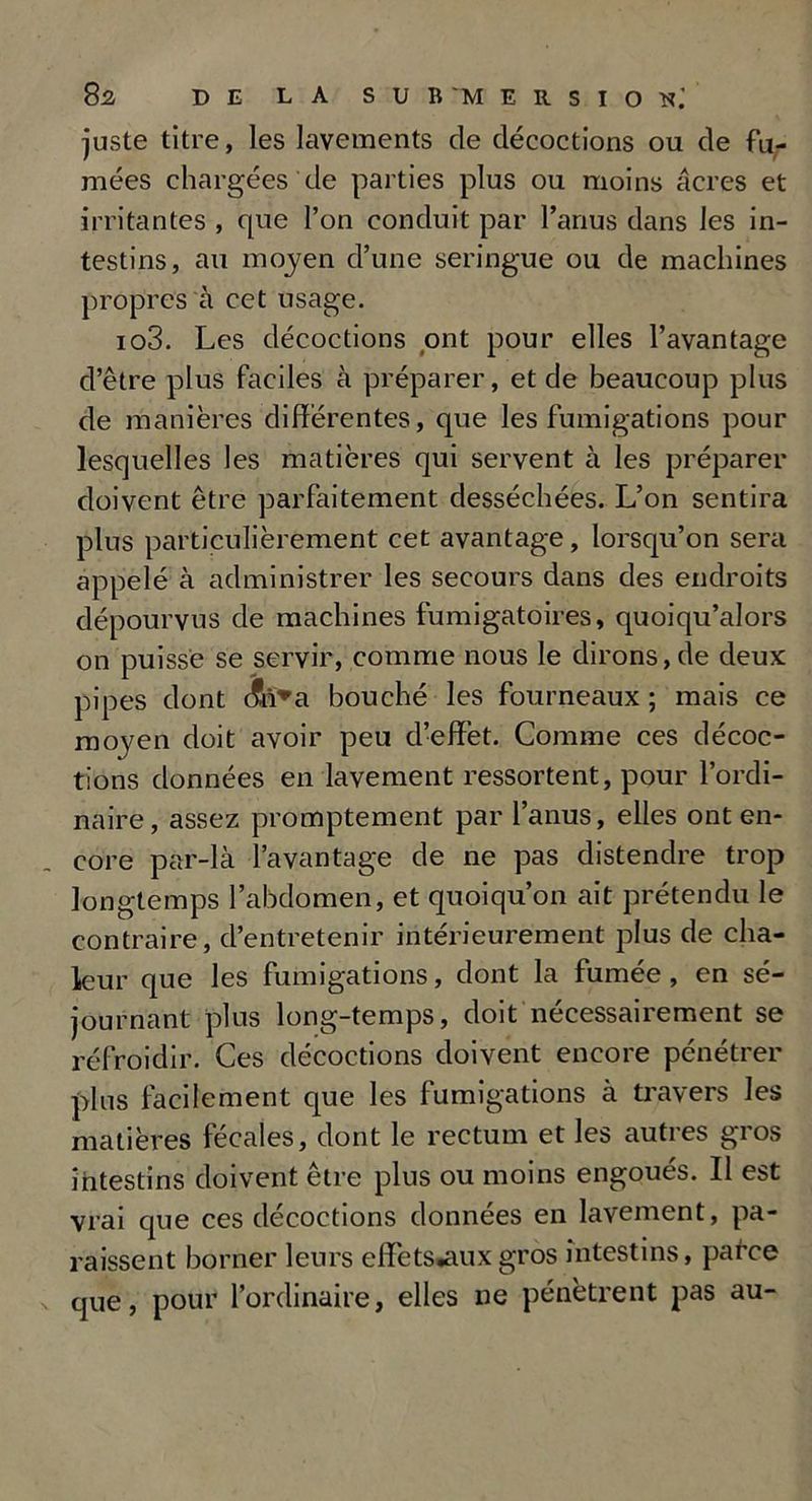 juste titre, les lavements de décoctions ou de fu- mées chargées de parties plus ou moins âcres et irritantes , que l’on conduit par l’anus dans les in- testins, au moyen d’une seringue ou de machines propres à cet usage. io3. Les décoctions ont pour elles l’avantage d’être plus faciles à préparer, et de beaucoup plus de manières différentes, que les fumigations pour lesquelles les matières qui servent à les préparer doivent être parfaitement desséchées. L’on sentira plus particulièrement cet avantage, lorsqu’on sera appelé à administrer les secours dans des endroits dépourvus de machines fumigatoires, quoiqu’alors on puisse se servir, comme nous le dirons,de deux pipes dont c?n*a bouché les fourneaux ; mais ce moyen doit avoir peu d’effet. Comme ces décoc- tions données en lavement ressortent, pour l’ordi- naire, assez promptement par l’anus, elles ont en- core par-là l’avantage de ne pas distendre trop longtemps l’abdomen, et quoiqu’on ait prétendu le contraire, d’entretenir intérieurement plus de cha- leur que les fumigations, dont la fumée, en sé- journant plus long-temps, doit nécessairement se réfroidir. Ces décoctions doivent encore pénétrer plus facilement que les fumigations à travers les matières fécales, dont le rectum et les autres gros intestins doivent être plus ou moins engoués. Il est vrai que ces décoctions données en lavement, pa- raissent borner leurs effets*auxgros intestins, parce que, pour l’ordinaire, elles ne pénètrent pas au-