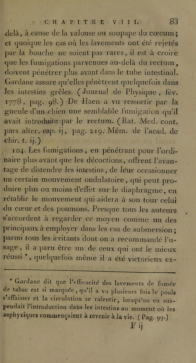 delà, à cause de la valouse ou soupape du cæcum ; et quoique les cas où les lavements ont été rejetés par la bouche ne soient pas rares, il est à croire que les fumigations parvenues au-delà du rectum , doivent pénétrer plus avant dans le tube intestinal. Gardane assure qu’elles pénètrent quelquefois dans les intestins grêles. (Journal de Physique, fév. 1778, pag. 98.) De Haen a vu ressortir par la gueule d’un chien une semblable fumigation qu’il avait introduite par le rectum. (Rat. Med. cont. pars alter. cap. ij, pag. 219. Mém. de l’acad. de chir, t. ij.) 104. Les fumigations , en pénétrant pour l’ordi- naire plus avant que les décoctions, offrent l’avan- tage de distendre les intestins, de leur occasionner un certain mouvement ondulatoire, qui peut pro- duire plus ou moins d’effet sur le diaphragme, en rétablir le mouvement qui aidera à son tour celui du cœur et des poumons. Presque tous les auteurs s’accordent à regarder ce moyen comme un des principaux à employer dans les cas de submersion; parmi tous les irritants dont on a recommandé l’u- sage, il a paru être un de ceux qui ont le mieux 1 eussi , quelque lois meme il a été victorieux ex- Gaidane dit que l’efficacité des lavements de fumée de tabac est si marquée, qu’il a vu plusieurs fois le pouls s’affaisser et la circulation se ralentir, lorsqu’on en sus- pendait l’introduction dans les intestins au moment où les asphyxiques commençaient à revenir à la vie. ( Pag. 99.) F ij