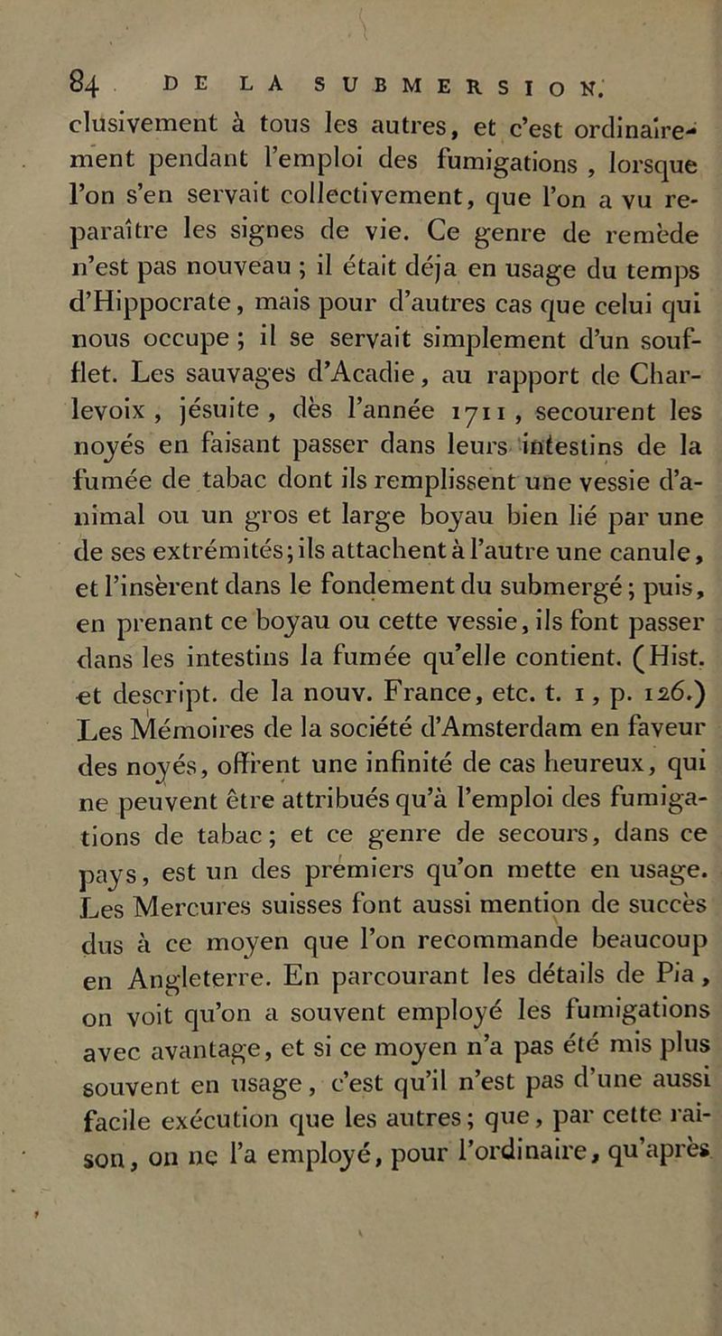 clusivement à tous les autres, et c’est ordinaire- ment pendant l’emploi des fumigations , lorsque l’on s’en servait collectivement, que l’on a vu re- paraître les signes de vie. Ce genre de remède 11’est pas nouveau ; il était déjà en usage du temps d’Hippocrate, mais pour d’autres cas que celui qui nous occupe ; il se servait simplement d’un souf- flet. Les sauvages d’Acadie, au rapport de Char- levoix , jésuite, dès l’année 1711, secourent les noyés en faisant passer dans leurs intestins de la fumée de tabac dont ils remplissent une vessie d’a- nimal ou un gros et large boyau bien lié par une de ses extrémités; ils attachent à l’autre une canule, et l’insèrent dans le fondement du submergé ; puis, en prenant ce boyau ou cette vessie, ils font passer dans les intestins la fumée qu’elle contient. (Hist. et descript. de la nouv. France, etc. t. 1, p. 126.) Les Mémoires de la société d’Amsterdam en faveur des noyés, offrent une infinité de cas heureux, qui ne peuvent être attribués qu’à l’emploi des fumiga- tions de tabac; et ce genre de secours, dans ce pays, est un des premiers qu’on mette en usage. Les Mercures suisses font aussi mention de succès dus à ce moyen que l’on recommande beaucoup en Angleterre. En parcourant les détails de Pia, on voit qu’on a souvent employé les fumigations avec avantage, et si ce moyen n’a pas été mis plus souvent en usage, c’est qu’il n’est pas d’une aussi facile exécution que les autres; que, par cette rai- son, on ne l’a employé, pour l’ordinaire, qu’après
