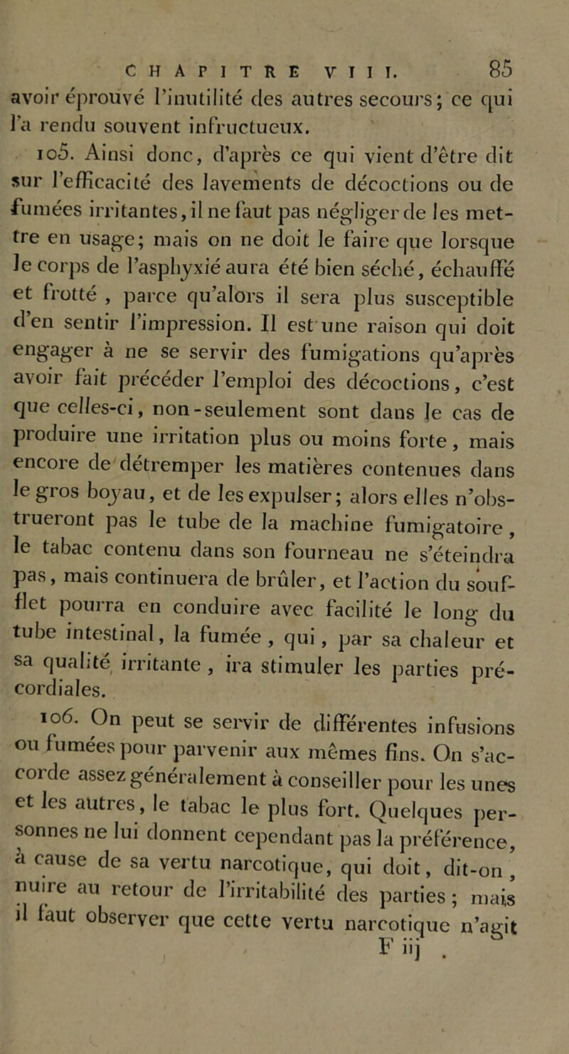 avoir éprouvé l’inutilité des autres secours; ce qui la rendu souvent infructueux. 105. Ainsi donc, d’après ce qui vient d’être dit sur l’efficacité des lavements de décoctions ou de fumées irritantes, il ne faut pas négliger de les met- tre en usage; mais on ne doit le faire que lorsque le corps de l’asphyxié aura été bien séché, échauffé et frotté , parce qu’alors il sera plus susceptible d’en sentir l’impression. Il est une raison qui doit engager à ne se servir des fumigations qu’après avoir fait précéder l’emploi des décoctions, c’est que celles-ci, non-seulement sont dans le cas de produire une irritation plus ou moins forte, mais encore de détremper les matières contenues dans le gros boyau, et de les expulser; alors elles n’obs- trueront pas le tube de la machine fumigatoire , le tabac contenu dans son fourneau ne s’éteindra pas, mais continuera de brûler, et l’action du souf- flet pourra en conduire avec facilité le long du tube intestinal, la fumée , qui, par sa chaleur et sa qualité irritante , ira stimuler les parties pré- cordiales. 106. On peut se servir de différentes infusions ou fumées pour parvenir aux mêmes fins. On s’ac- corde assez généralement à conseiller pour les unes et les autres, le tabac le plus fort. Quelques per- sonnes ne lui donnent cependant pas la préférence, à cause de sa vertu narcotique, qui doit, dit-on , nuire au retour de l’irritabilité des parties ; mais d faut observer que cette vertu narcotique n’agit F iij .