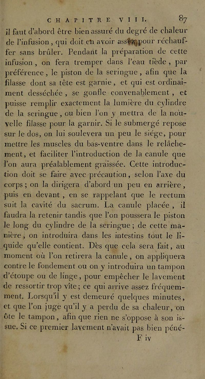 il faut d’abord être bien assuré du degré de chaleur de l’infusion, qui doit eli avoir ass%$pour réchauf- fer sans brûler. Pendant la préparation de cette infusion , on fera tremper dans l’eau tiède , par préférence , le piston de la seringue, afin que la filasse dont sa tête est garnie, et qui est ordinai- ment desséchée , se gonfle convenablement , et puisse remplir exactement la lumière du cylindre de la seringue , ou bien l’on y mettra de la nou- velle filasse pour la garnir. Si le submergé repose sur le dos, on lui soulèvera un peu le siège, pour mettre les muscles du bas-ventre dans le relâche- ment, et faciliter l’introduction de la canule que l’on aura préalablement graissée. Cette introduc- tion doit se faire avec précaution, selon l’axe du corps ; on la dirigera d’abord un peu en arrière , puis en devant , en se rappelant que le rectum suit la cavité du sacrum. La canule placée , il faudra la retenir tandis que l’on poussera le piston le long du cylindre de la seringue; de cette ma- nière, on introduira dans les intestins tout le li- quide qu’elle contient. Dès que cela sera fait, au moment où l’on retirera la canule , on appliquera contre le fondement ou on y introduira un tampon d’étoupe ou de linge, pour empêcher le lavement de ressortir trop vite; ce qui arrive assez fréquem- ment. Lorsqu’il y est demeuré quelques minutes, et que l’on juge qu’il y a perdu de sa chaleur, on ote le tampon, afin que rien ne s’oppose à son is- sue. Si ce premier lavement n’avait pas bien péné- F iv