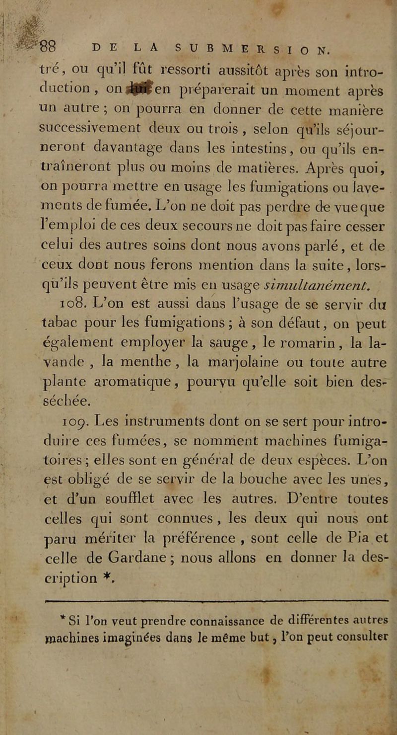 tre, on qu’il fût ressorti aussitôt après son intro- duction , on lif^en préparerait un moment après un autre ; on pourra en donner de cette manière successivement deux ou trois , selon qu’ils séjour- neront davantage dans les intestins, ou qu’ils en- traîneront plus ou moins de matières. Après quoi, on pourra mettre en usage les fumigations ou lave- ments de fumée. L’on ne doit pas perdre de vue que l’emploi de ces deux secours ne doit pas faire cesser celui des autres soins dont nous avons parlé, et de ceux dont nous ferons mention dans la suite, lors- qu’ils peuvent être mis en usage simultanément. 108. L’on est aussi dans l’usage de se servir du tabac pour les fumigations ; à son défaut, on peut également employer la sauge, le romarin, la la- vande , la menthe , la marjolaine ou toute autre plante aromatique, pourvu qu’elle soit bien des- séchée. 109. Les instruments dont on se sert pour intro- duire ces fumées, se nomment machines fumiga- toires ; elles sont en général de deux espèces. L’on est obligé de se servir de la bouche avec les unes, et d’un soufflet avec les autres. D’entre toutes celles qui sont connues, les deux qui nous ont paru mériter la préférence , sont celle de Pia et celle de Gardane ; nous allons en donner la des- cription *. * Si l’on veut prendre connaissance de différentes autres machines imaginées dans le même but, l’on peut consulter