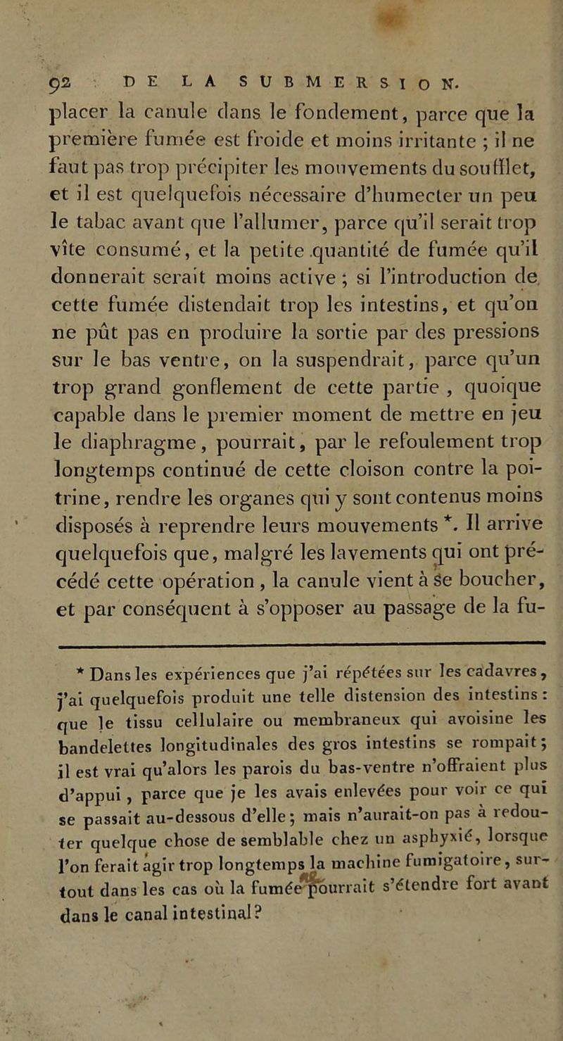 tpi Ç2 DE LA SUBMERSION- placer la canule dans le fondement, parce que la première fumée est froide et moins irritante ; il ne faut pas trop précipiter les mouvements du soufflet, et il est quelquefois nécessaire d’humecler un peu le tabac avant que l’allumer, parce qu’il serait trop vite consumé, et la petite .quantité de fumée qu’il donnerait serait moins active; si l’introduction de cette fumée distendait trop les intestins, et qu’on ne pût pas en produire la sortie par des pressions sur le bas ventre, on la suspendrait, parce qu’un trop grand gonflement de cette partie , quoique capable dans le premier moment de mettre en jeu le diaphragme, pourrait, par le refoulement trop longtemps continué de cette cloison contre la poi- trine, rendre les organes qui y sont contenus moins disposés à reprendre leurs mouvements *. Il arrive quelquefois que, malgré les lavements qui ont pré- cédé cette opération , la canule vient à se boucher, et par conséquent à s’opposer au passage de la fu- * Dans les expériences que j’ai répétées sur les cadavres, j’ai quelquefois produit une telle distension des intestins : que le tissu cellulaire ou membraneux qui avoisine les bandelettes longitudinales des gros intestins se rompait; il est vrai qu’alors les parois du bas-ventre n’offraient plus d’appui , parce que je les avais enlevées pour voir ce qui se passait au-dessous d’elle; mais n’aurait-on pas à redou- ter quelque chose de semblable chez un asphyxié, lorsque l’on ferait agir trop longtemps la machine fumigatoire, sur- tout dans les cas où la fumée^ourrait s’étendre fort avant dans le canal intestinal?
