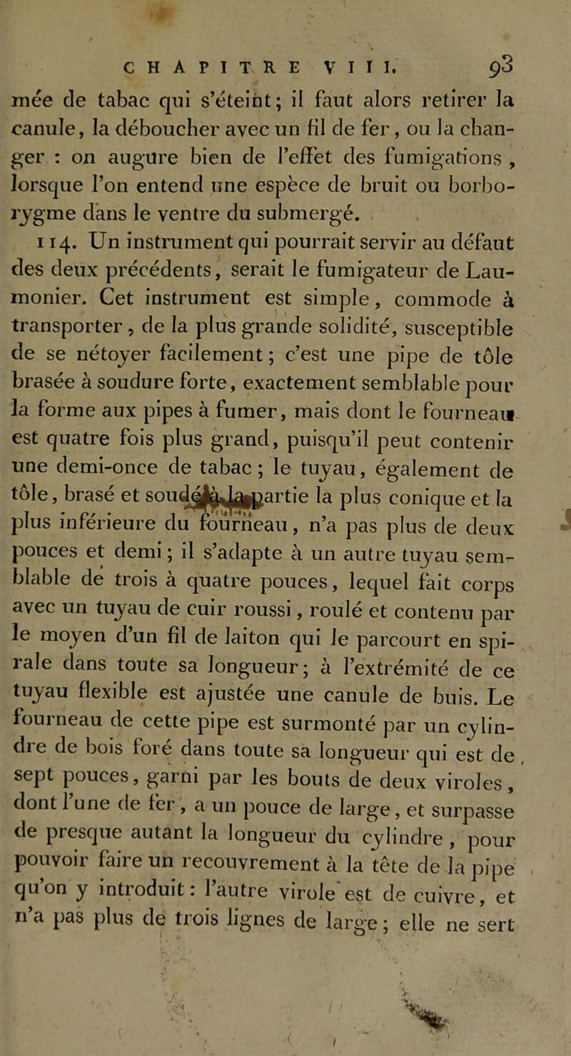 niée de tabac qui s’éteiùt; il faut alors retirer la canule, la déboucher avec un fil de fer, ou la chan- ger : on augure bien de l’effet des fumigations , lorsque l’on entend une espèce de bruit ou borbo- rygme dans le ventre du submergé. 114. Un instrument qui pourrait servir au défaut des deux précédents, serait le fumigateur de Lau- monier. Cet instrument est simple, commode à transporter, de la plus grande solidité, susceptible de se nétoyer facilement ; c’est une pipe de tôle brasée à soudure forte, exactement semblable pour la forme aux pipes à fumer, mais dont le fourneau est quatre fois plus grand, puisqu’il peut contenir une demi-once de tabac ; le tuyau, également de tôle, brasé et soucie^ jgipartie la plus conique et la plus inférieure du fourneau, n’a pas plus de deux pouces et demi ; il s’adapte à un autre tuyau sem- blable de trois à quatre pouces, lequel fait corps avec un tuyau de cuir roussi, roulé et contenu par le moyen dun fil de laiton qui le parcourt en spi- rale dans toute sa longueur; à l’extrémité de ce tuyau flexible est ajustée une canule de buis. Le fourneau de cette pipe est surmonté par un cylin- di e de bois lore dans toute sa longueur qui est de sept pouces, garni par les bouts de deux viroles , dont 1 une de fer, a un pouce de large, et surpasse de presque autant la longueur du cylindre , pour pouvoir faire un recouvrement à la tête de la pipe qu’on y introduit: l’autre virole'est de cuivre, et n a pas plus de trois lignes de large ; elle ne sert •v,