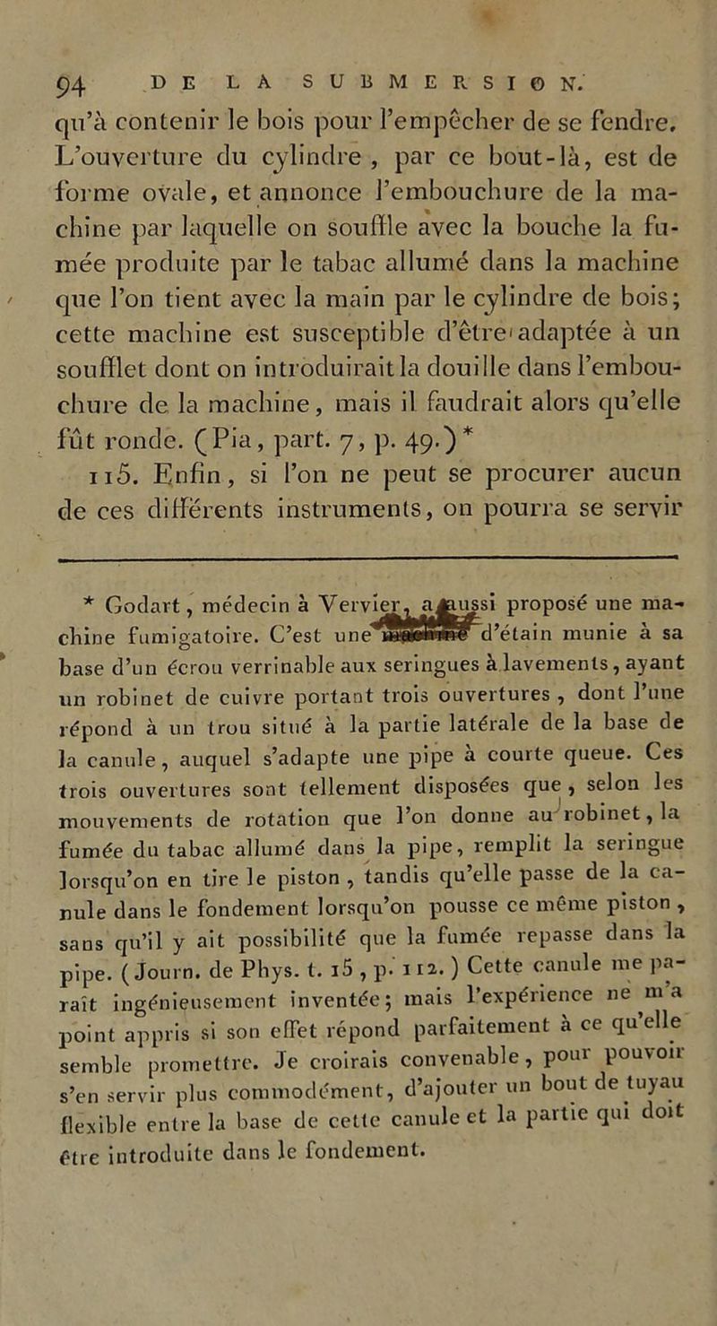 qu’à contenir ]e bois pour l’empêcher de se fendre. L’ouverture du cylindre, par ce bout-là, est de forme ovale, et annonce l’embouchure de la ma- chine par laquelle on souffle avec la bouche la fu- mée produite par le tabac allumé dans la machine que l’on tient avec la main par le cylindre de bois; cette machine est susceptible d’être'adaptée à un soufflet dont on introduirait la douille dans l’embou- chure de la machine, mais il faudrait alors qu’elle fût ronde. (Pia, part. 7, p. 49.)* n5. Enfin, si l’on ne peut se procurer aucun de ces differents instruments, on pourra se servir * Godait, médecin à Venner, a^nissi proposé une ma- chine fumigatoire. C’est une d’étain munie à sa base d’un écrou verrinable aux seringues à lavements, ayant un robinet de cuivre portant trois ouvertures , dont l’une répond à un trou situé à la partie latérale de la base de la canule, auquel s’adapte une pipe a courte queue. Ces trois ouvertures sont tellement disposées que , selon les mouvements de rotation que l’on donne au robinet, la fumée du tabac allumé dans la pipe, remplit la seringue lorsqu’on en tire le piston , tandis qu elle passe de la ca- nule dans le fondement lorsqu’on pousse ce même piston , sans qu’il y ait possibilité que la fumée repasse dans la pipe. ( Journ. de Phys. t. i5 , p. 112.) Cette canule me pa- raît ingénieusement inventée; mais 1 expérience 11e m a point appris si son effet répond parfaitement à ce quelle semble promettre. Je croirais convenable, poui pouvoir s’en servir plus commodément, d’ajouter un bout de tuyau flexible entre la base de cette canule et la partie qui doit être introduite dans le fondement.
