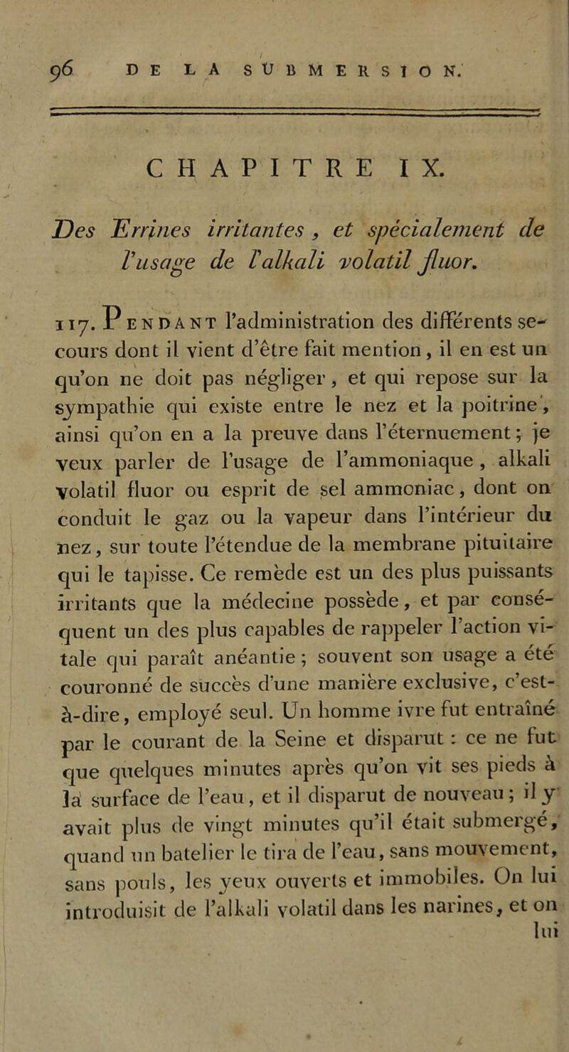 CHAPITRE IX. Des Dr ri nés irritantes , et spécialement de rusage de Talkali volatil Jluor. ii7. Pendant l’administration des différents se- cours dont il vient d’être fait mention , il en est un qu’on ne doit pas négliger, et qui repose sur la sympathie qui existe entre le nez et la poitrine, ainsi qu’on en a la preuve dans l’éternuement ; je veux parler de l’usage de l’ammoniaque , alkali Volatil fluor ou esprit de sel ammoniac, dont on conduit le gaz ou la vapeur dans l’intérieur du nez, sur toute l’étendue de la membrane pituitaire qui le tapisse. Ce remède est un des plus puissants irritants que la médecine possédé, et par consé- quent un des plus capables de rappeler l’action vi- tale qui paraît anéantie ; souvent son usage a été couronné de succès d’une manière exclusive, c’est- à-dire, employé seul. Un homme ivre fut entraîné par le courant de la Seine et disparut : ce ne fut que quelques minutes après qu’on vit ses pieds à 3a surface de l’eau, et il disparut de nouveau ; il y avait plus de vingt minutes qu’il était submergé, quand un batelier le tira de l’eau, sans mouvement, sans pouls, les yeux ouverts et immobiles. On lui introduisit de l’alkali volatil dans les narines, et on lui