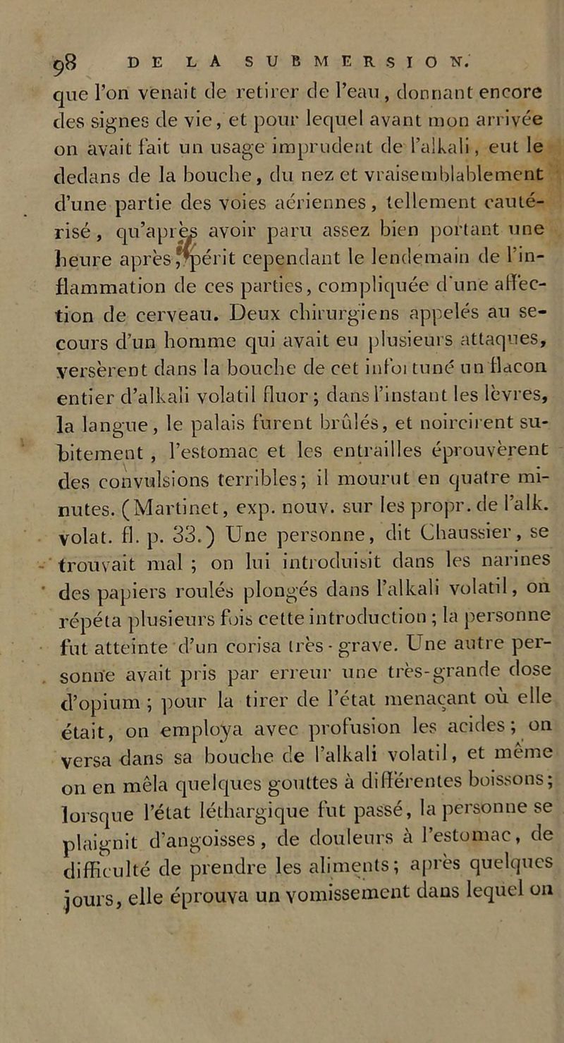que l’on venait de retirer de l’eau , donnant encore des signes de vie, et pour lequel avant mon arrivée on avait fait un usage imprudent de l’alkali, eut le dedans de la bouche, du nez et vraisemblablement d’une partie des voies aériennes, tellement cauté- risé, qu’a près avoir paru assez bien portant une heure aprèsfrpérit cependant le lendemain de 1 in- flammation de ces parties, compliquée d'une affec- tion de cerveau. Deux chirurgiens appelés au se- cours d’un homme qui avait eu plusieurs attaques, versèrent dans la bouche de cet infoi tuné un flacon entier d’alkali volatil fluor; dans l’instant les lèvres, la langue, le palais furent brûlés, et noircirent su- bitement , l’estomac et les entrailles éprouvèrent des convulsions terribles; il mourut en quatre mi- nutes. (Martinet, exp. nouv. sur les propr. de l’alk. volât, fl. p. 33.) Une personne, dit Chaussier, se trouvait mal ; on lui introduisit dans les narines des papiers roulés plonges dans l’alkah volatd, on répéta plusieurs fois cette introduction ; la personne fut atteinte d’un corisa très - grave. Une autre per- sonne avait pris par erreur une très-grande dose d’opium ; pour la tirer de l’état menaçant où elle était, on employa avec profusion les acides ; on versa dans sa bouche de l’alkali volatil, et même on en mêla quelques gouttes à différentes boissons; lorsque l’état léthargique fut passé, la personne se plaignit d’angoisses, de douleurs à l’estomac, de difficulté de prendre les aliments; après quelques jours, elle éprouva un vomissement dans lequel on