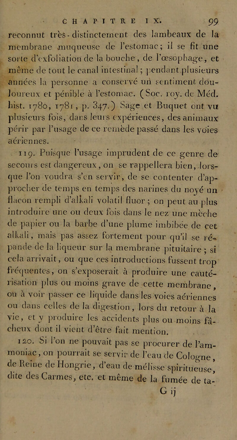 reconnut très-distinctement des lambeaux de la membrane muqueuse de l’estomac; il se fit une sorte d’exfoliation de la bouche, de l’œsopbage, et meme de tout le canal intestinal ; pendant.plusieurs années la personne a conservé un sentiment dou- loureux et pénible à l’estomac. (Soc. roy. de Mécl. liist. 1780, 1781 , j). 847.) Sage et Briquet ont vu plusieurs fois, dans leurs expériences, des animaux périr par l’usage de ce remède passé dans les voies aériennes. 119. Puisque l’usage imprudent de ce genre de secours est dangereux, on se rappellera bien, lors- que l’on voudra s’en servir, de se contenter d’ap- procher de temps en temps des narines du noyé un flacon rempli d’alhali volatil fluor; on peut au plus introduire une ou deux fois dans le nez une mèche de papier ou la barbe d’une plume imbibée de cet alkali, mais pas assez fortement pour q u’il se ré-* pande de la liqueur sur la membrane pituitaire ; si cela arrivait, ou que ces introductions fussent trop fréquentes, on s’exposerait à produire une cauté- risation plus ou moins grave cle cette membrane, ou à voir passer ce liquide dans les voies aériennes ou dans celles de la digestion, lors du retour à la vie, et y produire les accidents plus ou moins fâ- cheux dont il vient d’être fait mention. 12,0. Si I on ne pouvait pas se procurer de l’am- moniac, on pourrait se servir de l’eau de Cologne, de Reine de Hongrie, d’eau de mélisse spiritueuse’ dite des Carmes, etc. et même de la fumée de ta- G 'î