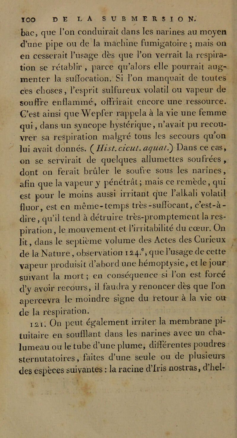 bac, que l’on conduirait dans les narines au moyen d’une pipe ou de la machine fumigatoire ; mais on en cesserait l’usage dès que l’on verrait la respira- tion se rétablir , parce qu’alors elle pourrait aug- menter la suffocation. Si l’on manquait de toutes ces choses, l’esprit sulfureux volatil ou vapeur de souffre enflammé, offrirait encore une ressource. C’est ainsi que Wepfer rappela à la vie une femme qui, dans un syncope hystérique, n’avait pu recou- vrer sa respiration malgré tous les secours qu’on lui avait donnés. QHist.cicut. ac/uat.') Dans ce cas, on se servirait de quelques allumettes soufrées , dont on ferait brûler le soufre sous les narines, afin que la vapeur y pénétrât; mais ce remède, qui est pour le moins aussi irritant que l’alhali volatil fluor, est en même-temps très-suffocant, c’est-à- dire, qu’il tend à détruire très-promptement la res- piration, le mouvement et l’irritabilité du cœur. On lit, dans le septième volume des Actes des Curieux de la Nature, observation 124.% que l’usage de cette vapeur produisit d’abord une hémoptysie, et le jour suivant la mort ; en conséquence si l’on est forcé d’y avoir recours, il faudra y renoncer dès que l’on apercevra le moindre signe du retour à la vie ou de la respiration. 121'. On peut également irriter la membrane pi- tuitaire en soufflant dans les narines avec un cha- lumeau ou le tube d’une plume, différentes poudres sternutatoires, faites d’une seule ou de plusieurs des espèces suivantes : la racine d’iris nostras, d’hel-