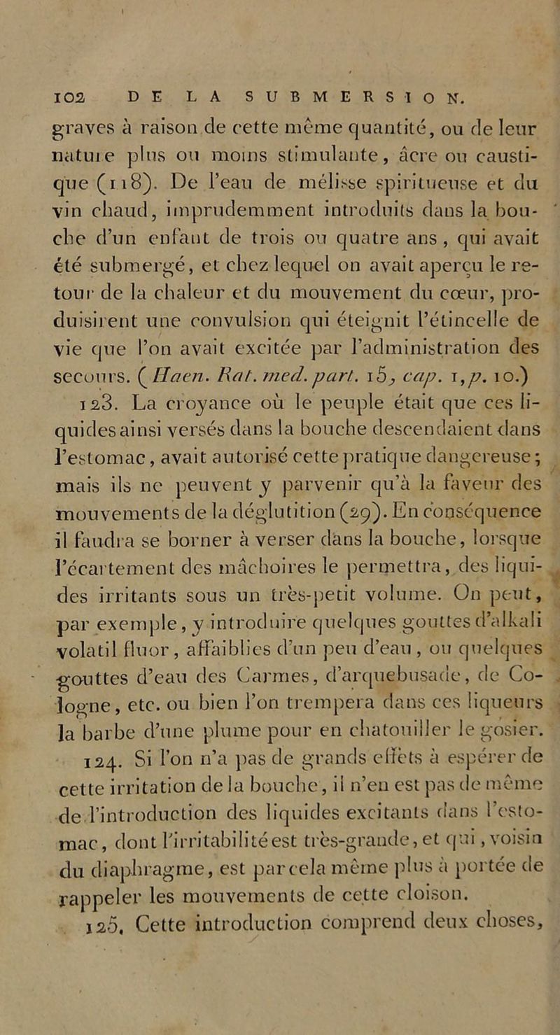 graves à raison de cette meme quantité, ou de leur nature plus ou moins stimulante , âcre ou causti- que (i 18). De l’eau de mélisse spiri tueuse et du vin chaud, imprudemment introduits dans la bou- che d’un enfant de trois ou quatre ans , qui avait été submergé, et chez lequel on avait aperçu le re- tour de la chaleur et du mouvement du cœur, pro- duisirent une convulsion qui éteignit l’étincelle de vie que l’on avait excitée par l’administration des secours. (_H a en. Rat.med. part. i5, cap. i ,p. 10.) 123. La croyance où le peuple était que ces li- quides ainsi versés dans la bouche descendaient dans l’estomac, avait autorisé cette pratique dangereuse ; mais ils ne peuvent y parvenir qu’à la faveur des mouvements de la déglutition (29). En conséquence il faudra se borner à verser dans la bouche, lorsque l’écartement des mâchoires le permettra, des liqui- des irritants sous un très-petit volume. On peut, par exemple, y introduire quelques gouttesd’alkali volatil fluor, affaiblies d’un peu d’eau, ou quelques gouttes d’eau des Carmes, d’arquebusacle, de Co- logne, etc. ou bien l’on trempera dans ces liqueurs la barbe d’une plume pour en chatouiller le gosier. 124. Si l’on n’a pas de grands effets à espérer de cette irritation de la bouche, il n’en est pas de même de l’introduction des liquides excitants dans l’esto- mac, dont Lirritabili té est très-grande, et qui, voisin du diaphragme, est par cela même plus à portée de rappeler les mouvements de cette cloison. 120, Cette introduction comprend deux choses.