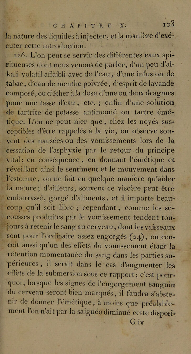 la nature des liquides à injecter, et la manière d’exé- cuter cette introduction. 12.6. L’on peut se servir des differentes eaux spi- ritueuses dont nous venons de parler, d’un peu d’al- l\a!i volatil affaibli avec de l’eau, d’une infusion de tabac, d’eau de menthe poivrée, d’esprit de lavande composé, ou d’éther à la dose d’une ou deux dragmes pour une tasse d’eau , etc. ; enfin d’une solution de tartrite de potasse antimonié ou tartre émé- tique. L’on ne peut nier que, chez les noyés sus- ceptibles d’être rappelés à la vie, on observe sou- vent des nausées ou des vomissements lors de la cessation de l’asphyxie par le retour du principe vital; en conséquence, en donnant l’émétique et réveillant ainsi le sentiment et le mouvement dans l’estomac, on ne fait en quelque manière qu’aider la nature; d’ailleurs, souvent ce viscère peut être embarrassé, gorgé d’aliments, et il importe beau- coup qu’il soit libre; cependant, comme les se- cousses produites par le vomissement tendent tou- jours à retenir le sang au cerveau, dont les vaisseaux sont pour l’ordinaire assez engorgés (24), on con- çoit aussi qu’un des effets du vomissement étant la rétention momentanée du sang dans les parties su- périeures , il serait dans Je cas d’augmenter les effèts de la submersion sous ce rapport; c’est pour- quoi , lorsque les signes de l’engorgement sanguin du cerveau seront bien marqués, il faudra s’abste- nir de donner l'émétique, à moins que préalable- ment 1 on n ait par la saignée diminué cette disposi- G iv