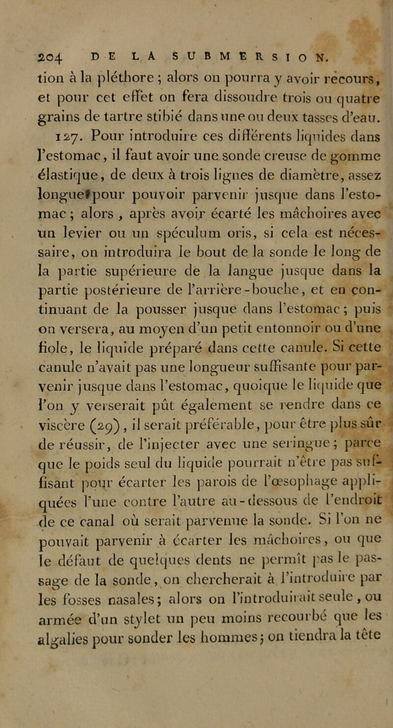lion à la pléthore ; alors on pourra y avoir recours, et pour cet effet on fera dissoudre trois ou quatre grains de tartre stibié dans une ou deux tasses d’eau. 127. Pour introduire ces differents liquides dans l’estomac, il faut avoir unasonde creuse de gomme élastique, de deux à trois lignes de diamètre, assez longuetpour pouvoir parvenir jusque dans l’esto- mac ; alors , après avoir écarté les mâchoires avec un levier ou un spéculum oris, si cela est néces- saire, on introduira le bout de la sonde le long de la partie supérieure de la langue jusque dans la partie postérieure de l’arrière-bouche, et en con- tinuant de la pousser jusque dans l’estomac ; puis on versera, au moyen d’un petit entonnoir ou d’une fiole, le liquide préparé dans cette canule. Si cette canule n’avait pas une longueur suffisante pour par- venir jusque dans l’estomac, quoique le liquide que l’on y verserait pût également se rendre dans ce viscère (29) , il serait préférable, pour être plus sûr de réussir, de l’injecter avec une seringue; parce que le poids seul du liquide pourrait n’être pas suf- fisant pour écarter les parois de l’œsophage appli- quées l’une contre l’autre au-dessous de l’endroit de ce canal où serait parvenue la sonde. Si l’on ne pouvait parvenir à écarter les mâchoires, ou que le défaut de quelques dents ne permît pas le pas- sage de la sonde, on chercherait cà l’introduire par les fosses nasales; alors on l’introduirait seule , ou armée d’un stylet un peu moins recourbé que les algalies pour sonder les hommes ; on tiendra la tête