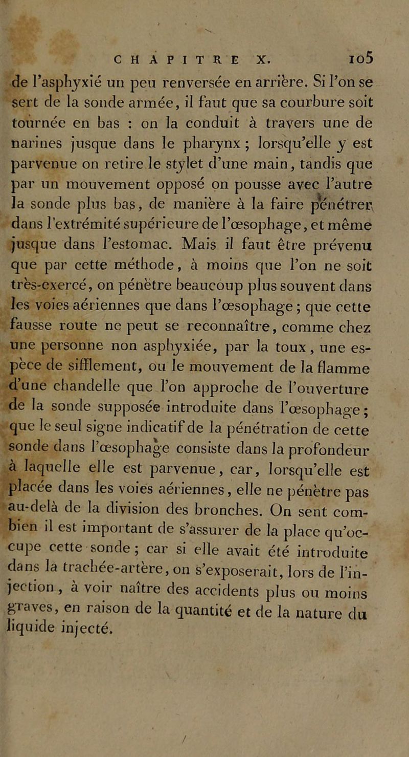 io5 de l’asphyxié un peu renversée en arrière. Si l’on se sert de la sonde armée, il faut que sa courbure soit tournée en bas : on la conduit à travers une de narines jusque dans le pharynx ; lorsqu’elle y est parvenue on retire le stylet d’une main, tandis que par un mouvement opposé on pousse avec l’autre la sonde plus bas, de manière à la faire pénétrer dans l’extrémité supérieure de l’œsophage, et même jusque dans l’estomac. Mais il faut être prévenu que par cette méthode, à moins que l’on ne soit très-exercé, on pénètre beaucoup plus souvent dans les voies aériennes que dans l’œsophage ; que cette fausse route ne peut se reconnaître, comme chez une personne non asphyxiée, par la toux, une es- pèce de sifflement, ou le mouvement de la flamme d’une chandelle que l’on approche de l’ouverture de la sonde supposée introduite dans l’œsophage; que le seul signe indicatif de la pénétration de cette sonde dans l’œsophage consiste dans la profondeur à laquelle elle est parvenue, car, lorsqu’eüe est placée dans les voies aériennes, elle ne pénètre pas au-delà de la division des bronches. On sent com- bien il est important de s’assurer de la place qu’oc- cupe cette sonde ; car si elle avait été introduite dans la trachée-artère, on s’exposerait, lors de l’in- jection , à voir naître des accidents plus ou moins graves, en raison de la quantité et de la nature du liquide injecté. /