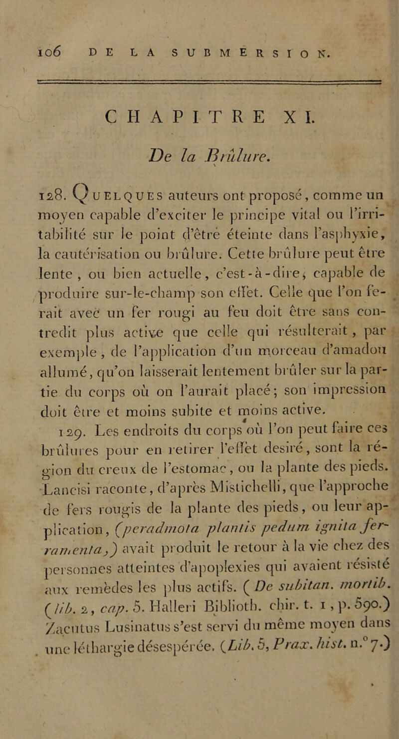 CHAPITRE XI. De la Brûlure. \ isB. Quelques auteurs ont proposé, comme un moyen capable cl’exciter le principe vital ou l’irri- tabilité sur le point d’êtré éteinte dans l’asphyxie, la cautérisation ou brûlure. Cette brûlure peut être lente, ou bien actuelle, c’est-à-dire* capable de produire sur-le-champ son effet. Celle que l’on fe- rait avec un fer rougi au feu doit être sans con- tredit plus activée que celle qui résulterait , par exemple, de l’application d’un morceau d’amadou allumé, qu’on laisserait lentement brûler sur la par- tie du corps où on l’aurait placé; son impression, doit être et moins subite et moins active. 129. Les endroits du corps où l’on peut faire ces brûlures pour en retirer l'effet désiré, sont la ré- gion du creux de l’estomac, ou la plante des pieds. Lancisi raconte, d’après Mistiehelli, que l’approche de fers rougis de la plante des pieds, ou leur ap- plication, (peradmota plantis pedum ignita fer- raruenlaj') avait produit le retour à la vie chez des personnes atteintes d’apoplexies qui avaient résisté aux remèdes les plus actifs. ( De subitan. morlib. (lib. 2, cap. 5. Halleri Biblioth. chir. t. 1 , p. 5ço.') Zaculus Lusinatus s’est servi du même moyen dans une léthargie désespérée. QLib. 5, Prax. hist. n.° 7.)