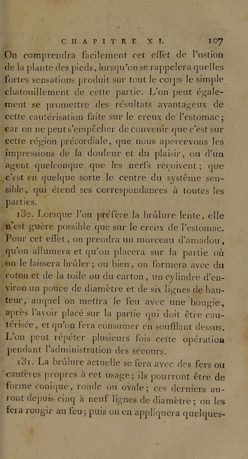On comprendra facilement cet effet de l’ustion de la plante des pieds, lorsqu'on se rappelera quelles fortes sensations produit sur tout le corps le simple chatouillement de cette partie. L’on peut égale- ment se promettre des résultats avantageux de cette cautérisation faite sur le creux de l’estomac; car on ne peut s’empêcher de convenir que c’est sur cette région précordiale, que nous apercevons les impressions de la douleur et du plaisir, ou d’un agent quelconque que les nerfs reçoivent ; que c’est en quelque sorte le centre du système sen- sible, qui étend ses correspondances à toutes les parties. i3o. Lorsque l’on préfère la brûlure lente, elle n’est guère possible que sur le creux de l’estomac. Pour cet effet, on prendra un morceau d’amadou, qu’on allumera et qu’on placera sur la partie où on le laissera brûler; ou bien, on formera avec du coton et de la toile ou du carton, un cylindre d’en- viron un pouce de diamètre et de six lignes de hau- teur, auquel on mettra le feu avec une bougie, après l’avoir placé sur la partie qui doit être cau- térisée, et qu’on fera consumer en soufflant dessus. L’on peut répéter plusieurs fois cette opération pendant l’administration des secours. idi. La brûlure actuelle se fera avec des fers ou cautères propres à cet usage; ils pourront être de forme conique, ronde ou ovale; ces derniers au- ront depuis cinq à neuf lignes de diamètre; on les feia rougir au feu ; puis on en appliquera quelques-