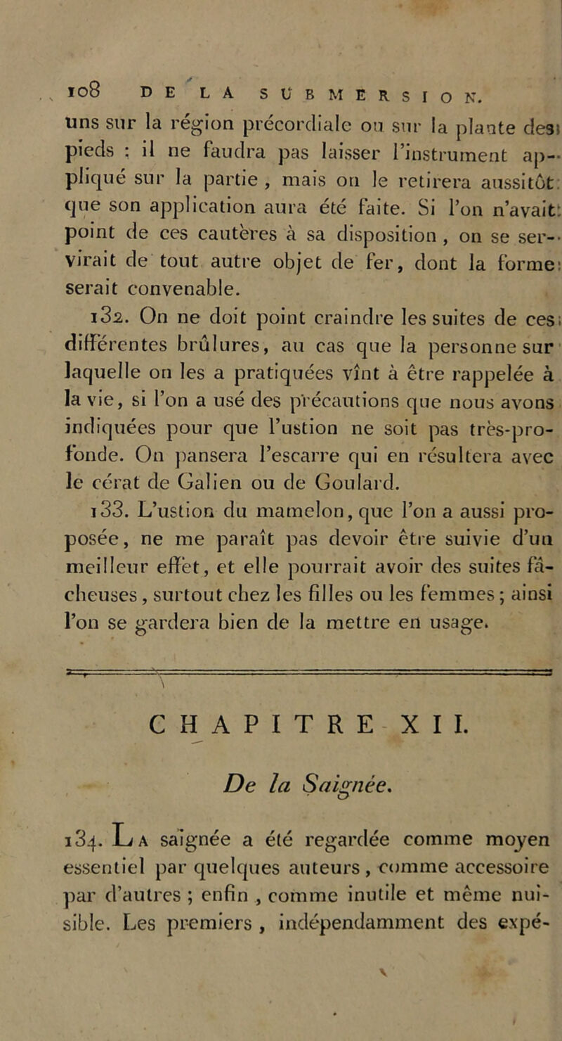 uns sur la région précordiale ou sur la plante des» pieds ; il ne faudra pas laisser l’instrument ap- pliqué sur la partie , mais on le retirera aussitôt que son application aura été faite. Si l’on n’avait: point de ces cautères à sa disposition, on se ser- virait de tout autre objet de fer, dont la forme: serait convenable. 132. On ne doit point craindre les suites de ces; différentes brûlures, au cas que la personne sur laquelle on les a pratiquées vînt à être rappelée à la vie, si l’on a usé des précautions que nous avons indiquées pour que l’ustion ne soit pas très-pro- fonde. On pansera l’escarre qui en résultera avec le cérat de Galien ou de Goulard. 133. L’ustion du mamelon, que l’on a aussi pro- posée, ne me paraît pas devoir être suivie d’uu meilleur effet, et elle pourrait avoir des suites fâ- cheuses , surtout chez les filles ou les femmes ; ainsi l’on se gardera bien de la mettre en usage. CHAPITRE XII. De la Saignée. J34. La saignée a été regardée comme moyen essentiel par quelques auteurs , comme accessoire par d’autres ; enfin , comme inutile et même nui- sible. Les premiers , indépendamment des expé-