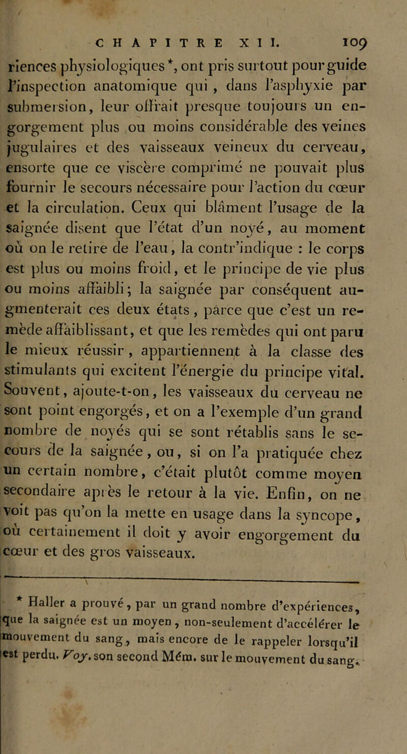riences physiologiques*, ont pris surtout pour guide l’inspection anatomique qui , dans l’asphyxie par submersion, leur offrait presque toujours un en- gorgement plus ou moins considérable des veines jugulaires et des vaisseaux veineux du cerveau, ensorte que ce viscère comprimé ne pouvait plus fournir le secours nécessaire pour l’action du cœur et la circulation. Ceux qui blâment l’usage de la saignée disent que l’état d’un noyé, au moment où on le relire de l’eau, la contr’indique : le corps est plus ou moins froid, et le principe de vie plus ou moins affaibli ; la saignée par conséquent au- gmenterait ces deux états, parce que c’est un re- mède affaiblissant, et que les remèdes qui ont paru le mieux réussir , appartiennent à la classe des stimulants qui excitent l’énergie du principe vital. Souvent, ajoute-t-on, les vaisseaux du cerveau ne sont point engorgés, et on a l’exemple d’un grand nombre de noyés qui se sont rétablis sans le se- cours de la saignée, ou, si on l’a pratiquée chez un certain nombre, c’était plutôt comme moyen secondaire après le retour à la vie. Enfin, on ne voit pas qu’on la mette en usage dans la syncope, ou certainement il doit y avoir engorgement du cœur et des gros vaisseaux. Haller a prouvé, par un grand nombre d’expériences, que la saignée est un moyen, non-seulement d’accélérer le mouvement du sang, mais encore de le rappeler lorsqu’il est perdu. Voj. son second Méra. sur le mouvement du sang.