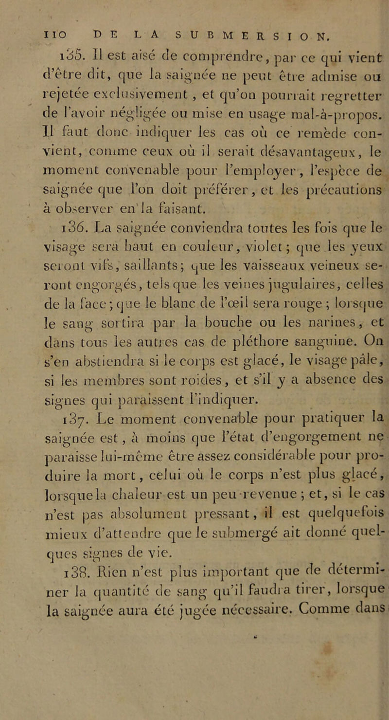 135. Il est aise de comprendre, par ce qui vient d’etre dit, que la saignée ne peut être admise ou rejetée exclusivement , et qu’on pourrait regretter de l’avoir négligée ou mise en usage mal-à-propos. Il faut donc indiquer les cas où ce remède con- vient, comme ceux où il serait désavantageux, le moment convenable pour l’employer , l’espèce de saignée que l’on doit préférer, et les précautions à observer en'la faisant. 136. La saignée conviendra toutes les fois que le visage sera haut en couleur, violet; que les yeux seront vifs, saillants; que les vaisseaux veineux se- ront engorgés, tels que les veines jugulaires, celles de la face; que le blanc de l’œil sera rouge ; lorsque le sang sortira par la bouche ou les narines, et dans tous les autres cas de pléthore sanguine. On s’en abstiendra si le corps est glacé, le visage pâle, si les membres sont roides, et s’il y a absence des signes qui paraissent l’indiquer. i3y. Le moment convenable pour pratiquer la saignée est, à moins que l’état d’engorgement ne paraisse lui-même être assez considérable pour pro- duire la mort, celui où le corps n’est plus glacé, lorsque la chaleur est un peu revenue ; et, si le cas n’est pas absolument pressant, il est quelquefois mieux d’attendre que le submergé ait donné quel- ques signes de vie. i38. Rien n’est plus important que de détermi- ner la quantité de sang qu’il faudra tirer, lorsque la saignée aura été jugée nécessaire. Comme dans