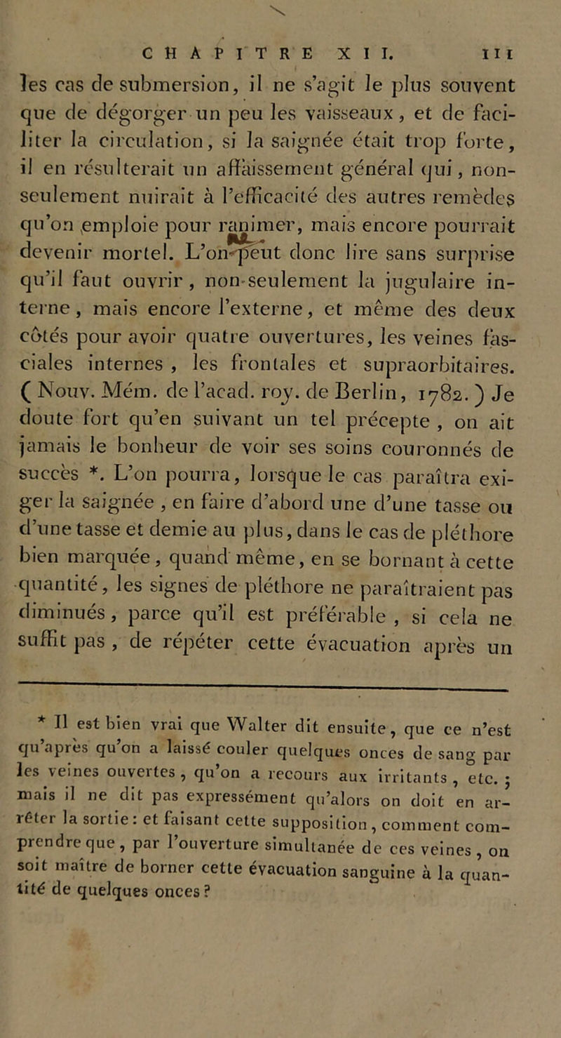 les cas de submersion, il ne s’agit le plus souvent que de dégorger un peu les vaisseaux, et de faci- liter la circulation, si la saignée était trop forte, il en résulterait un affaissement général qui, non- seulement nuirait à l’efficacité des autres remèdes qu’on ,emploie pour ranimer, mais encore pourrait devenir mortel. L’on^péut donc lire sans surprise qu’il faut ouvrir, non seulement la jugulaire in- terne , mais encore l’externe, et même des deux côtés pour avoir quatre ouvertures, les veines fas- ciales internes , les frontales et supraorbitaires. ( Nouv. Mém. de l’acad. roy. de Berlin, 1782. ) Je doute fort qu’en suivant un tel précepte , on ait jamais le bonheur de voir ses soins couronnés de succès *. L’on pourra, lorsque le cas paraîtra exi- ger la saignée , en faire d’abord une cl’une tasse ou d’une tasse et demie au plus, dans le cas de pléthore bien marquée, quand même, en se bornant à cette quantité, les signes de pléthore ne paraîtraient pas diminués, parce qu’il est préférable, si cela ne suffit pas , de répéter cette évacuation après un * U est bien vrai que Walter dit ensuite, que ce n’est qu apres qu on a laissé couler quelques onces de sang par les veine» ouveites, (ju on a recours aux irritants, etc. 5 mais il ne dit pas expressément qu’alors on doit en ar- ié(c 1 la sortie . et taisant cette supposition , comment com- prendre que, par l’ouverture simultanée de ces veines, on soit maître de borner cette évacuation sanguine à la quan- tité de quelques onces?