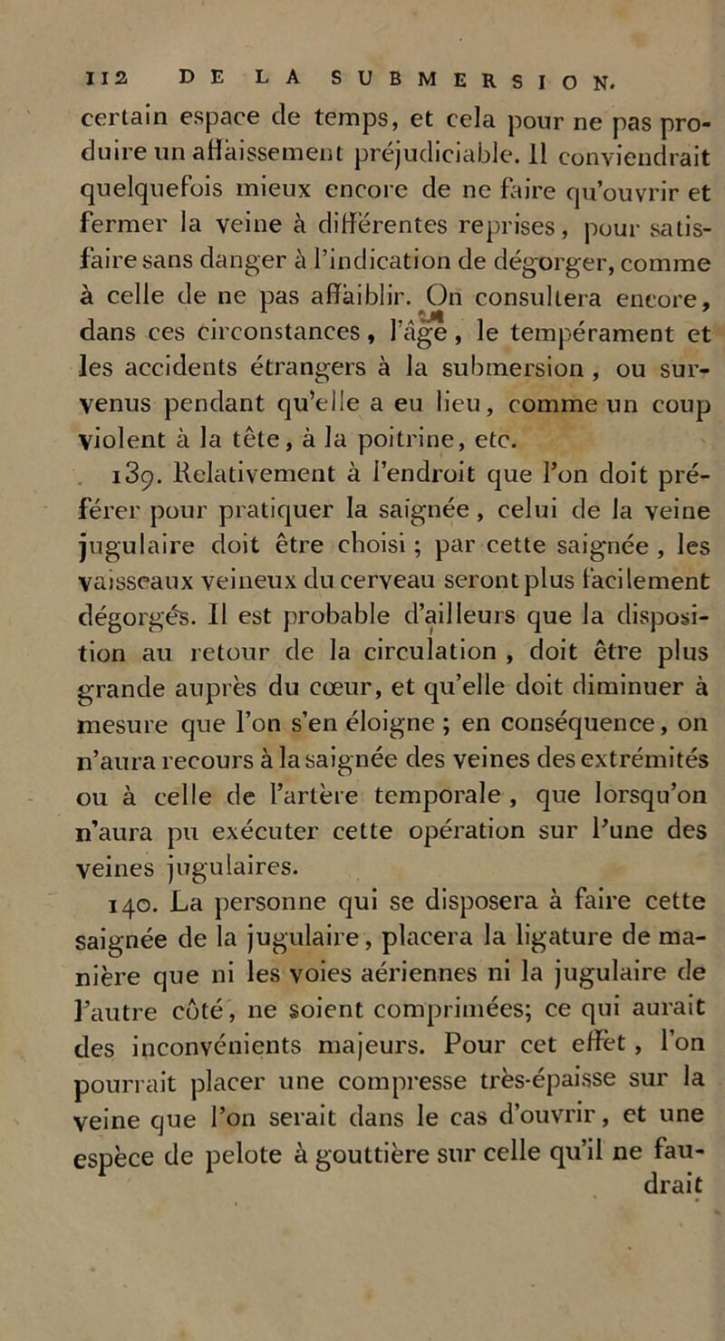certain espace de temps, et cela pour ne pas pro- duire un abaissement préjudiciable. 11 conviendrait quelquefois mieux encore de ne faire qu’ouvrir et fermer la veine à différentes reprises, pour satis- faire sans danger à l’indication de dégorger, comme à celle de ne pas affaiblir. On consultera encore, dans ces circonstances , 1 âge , le tempérament et les accidents étrangers à la submersion , ou sur- venus pendant qu'elle a eu lieu, comme un coup violent à la tête, à la poitrine, etc. i3ç. Relativement à l’endroit que l’on doit pré- férer pour pratiquer la saignée, celui de la veine jugulaire doit être choisi ; par cette saignée , les vaisseaux veineux du cerveau seront plus facilement dégorgés. Il est probable d’ailleurs que la disposi- tion au retour de la circulation , doit être plus grande auprès du cœur, et qu’elle doit diminuer à mesure que l’on s’en éloigne ; en conséquence, on n’aura recours à la saignée des veines des extrémités ou à celle de l’artère temporale , que lorsqu’on n’aura pu exécuter cette opération sur l’une des veines jugulaires. 140. La personne qui se disposera à faire cette saignée de la jugulaire, placera la ligature de ma- nière que ni les voies aériennes ni la jugulaire de l’autre côté, ne soient comprimées; ce qui aurait des inconvénients majeurs. Pour cet effet, l’on pourrait placer une compresse très-épaisse sur la veine que l’on serait dans le cas d’ouvrir, et une espèce de pelote à gouttière sur celle qu’il ne fau-