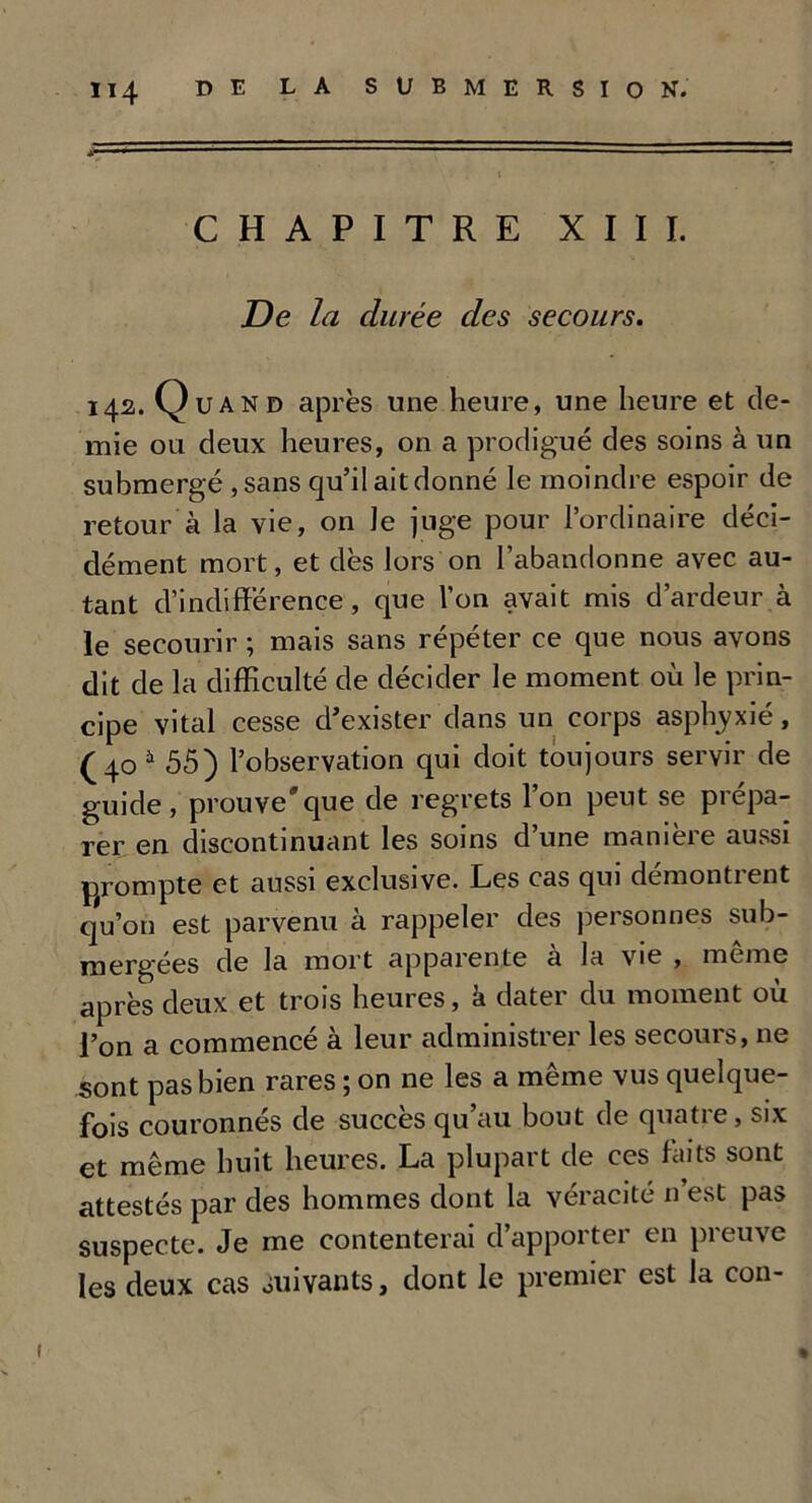 V - - ■ 1 ■ ~ ■ ■ I CHAPITRE XIII. De la durée des secours. 142. Quand après une heure, une heure et de- mie ou deux heures, on a prodigué des soins à un submergé ,sans qu’il ait donné le moindre espoir de retour à la vie, on Je juge pour l’ordinaire déci- dément mort, et dès lors on l’abandonne avec au- tant d’indifférence, que l’on avait mis d’ardeur à le secourir ; mais sans répéter ce que nous avons dit de la difficulté de décider le moment où le prin- cipe vital cesse d’exister dans un corps asphyxié, (40 à 55) l’observation qui doit toujours servir de guide, prouve*que de regrets l’on peut se prépa- rer en discontinuant les soins d’une manière aussi prompte et aussi exclusive. Les cas qui démontrent qu’on est parvenu à rappeler des personnes sub- mergées de la mort apparente à la vie , même après deux et trois heures, h dater du moment où l’on a commencé à leur administrer les secours, ne sont pas bien rares ; on ne les a même vus quelque- fois couronnés de succès qu’au bout de quatre, six et même huit heures. La plupart de ces faits sont attestés par des hommes dont la véracité n’est pas suspecte. Je me contenterai d’apporter en preuve les deux cas Suivants, dont le premier est la con- % î