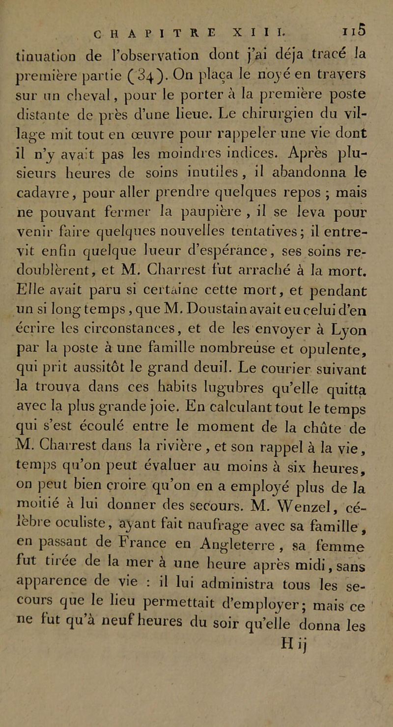 donation de l’observation dont j’ai déjà trace la première partie (34). On plaça le noyé en travers sur un cheval, pour le porter à la première poste distante de près d’une lieue. Le chirurgien du vil- lage mit tout en œuvre pour rappeler une vie dont il n’y avait pas les moindres indices. Après plu- sieurs heures de soins inutiles, il abandonna le cadavre, pour aller prendre quelques repos ; mais ne pouvant fermer la paupière , il se leva pour venir faire quelques nouvelles tentatives; il entre- vit enfin quelque lueur d’espérance, ses soins re- doublèrent, et M. Charrest fut arraché à la mort. Elle avait paru si certaine cette mort, et pendant un si long temps, que M. Doustain avait eu celui d’en écrire les circonstances, et de les envoyer à Lyon par la poste à une famille nombreuse et opulente, qui prit aussitôt le grand deuil. Le Courier suivant la trouva dans ces habits lugubres qu’elle quitta avec la plus grande joie. En calculant tout le temps qui s’est écoulé entre le moment de la chûte de M. Charrest dans la rivière , et son rappel à la vie, temps qu’on peut évaluer au moins à six heures, on peut bien croire qu’on en a employé plus de la moitié à lui donner des secours. M. Wenzel, cé- lèbre oculiste, ayant fait naufrage avec sa famille, en passant de France en Angleterre , sa femme fut tirée de la mer à une heure après midi, sans apparence de vie : il lui administra tous les se- cours que le lieu permettait d’employer; mais ce ne fut qu’à neuf heures du soir quelle donna les Hij
