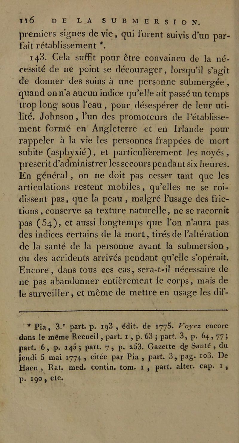 premiers signes de vie, qui furent suivis d’un par- fait rétablissement *. 143. Cela suffit pour être convaincu de la né- cessité de ne point se décourager, lorsqu’il s’agit de donner des soins à une personne submergée , quand on n’a aucun indice qu’elle ait passé un temps trop long sous l’eau , pour désespérer de leur uti- lité. Johnson, l’un des promoteurs de l’établisse- ment formé en Angleterre et en Irlande pour rappeler à la vie les personnes frappées de mort subite (asphyxié), et particulièrement les noyés, prescrit d’administrer les secours pendant six heures. En général, on ne doit pas cesser tant que les articulations restent mobiles, qu’elles ne se roi- dissent pas, que la peau , malgré l’usage des fric- tions , conserve sa texture naturelle, ne se racornit pas (54), et aussi longtemps que l’on n’aura pas des indices certains de la mort, tirés de l’altération de la santé de la personne avant la submersion , ou des accidents arrivés pendant qu’elle s’opérait. Encore, dans tous ces cas, sera-t-il nécessaire de ne pas abandonner entièrement le corps, mais de le surveiller, et même de mettre en usage les dif- * Pia, 3.® part. p. 198 , édit, de 1775. Voyez encore dans le même Recueil, part. 1 , p. 63 ; part. 3, p. 64,77; part. 6, p. 145; part. 7* p. 253. Gazette de SaDté , du jeudi 5 mai 1774, citée par Pia , part. 3, pag. io3. De Haen , Rat. med. contin. toni. 1 , part, alter. cap. 1 , p. 190, etc.