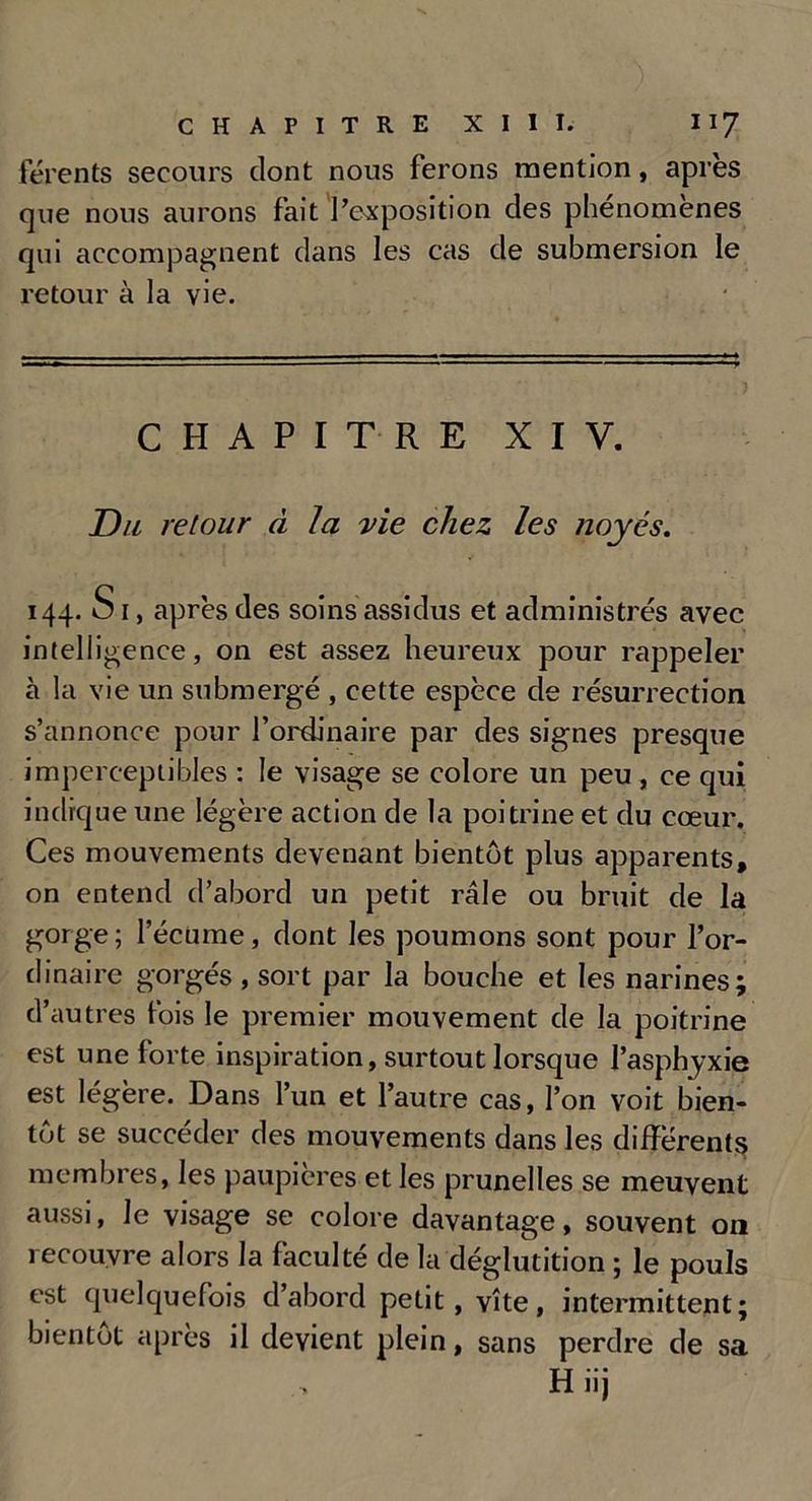 férents secours dont nous ferons mention, après que nous aurons fait l’exposition des phénomènes qui accompagnent dans les cas de submersion le retour à la vie. CHAPITRE XIV. Du retour à la vie chez les noyés. 144. S 1, après des soins assidus et administrés avec intelligence, on est assez heureux pour rappeler à la vie un submergé , cette espèce de résurrection s’annonce pour l’ordinaire par des signes presque imperceptibles : le visage se colore un peu , ce qui indique une légère action de la poitrine et du cœur. Ces mouvements devenant bientôt plus apparents, on entend d’abord un petit râle ou bruit de la gorge ; l’écume, dont les poumons sont pour l’or- dinaire gorgés , sort par la bouche et les narines; d’autres fois le premier mouvement de la poitrine est une forte inspiration, surtout lorsque l’asphyxie est légère. Dans l’un et l’autre cas, l’on voit bien- tôt se succéder des mouvements dans les differents membres, les paupières et les prunelles se meuvent aussi, le visage se colore davantage, souvent on recouvre alors la faculté de la déglutition ; le pouls est quelquefois d’abord petit, vite, intermittent; bientôt après il devient plein, sans perdre de sa H iij