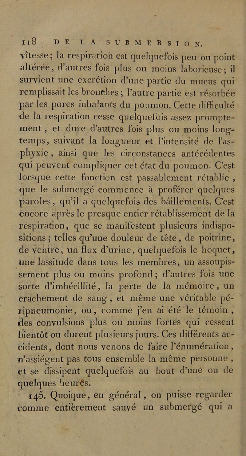 vitesse; la respiration est quelquefois peu ou point altérée, d’autres fois plus ou moins laborieuse; il survient une excrétion d’une partie du mucus qui remplissait les bronches; l’autre partie est résorbée par les pores inhalants du poumon. Cette difficulté de la respiration cesse quelquefois assez prompte- ment , et dure d’autres fois plus ou moins long- temps, suivant la longueur et l’intensité de l’as- phyxie , ainsi que les circonstances antécédentes qui peuvent compliquer cet état du poumon. C’est lorsque cette fonction est passablement rétablie , que le submergé commence à proférer quelques paroles, qu’il a quelquefois des bâillements. C’est encore après le presque entier rétablissement de la respiration, que se manifestent plusieurs indispo- sitions; telles qu’une douleur de tête, de poitrine, de ventrej un flux d’urine, quelquefois le hoquet, une lassitude dans tous les membres, un assoupis- sement plus ou moins profond ; d’autres fois une sorte d’imbécillité, la perte de la mémoire, un crachement de sang , et même une véritable pé- ripneumonie, ou, comme j’en ai été le témoin , des convulsions plus ou moins fortes qui cessent bientôt ou durent plusieurs jours. Ces differents ac- cidents, dont nous venons de faire l’énumération, n’assiégent pas tous ensemble la meme personne , et se dissipent quelquefois au bout d'une ou de quelques heurês. 145. Quoique, en général, on puisse regarder comme entièrement sauvé un submergé qui a