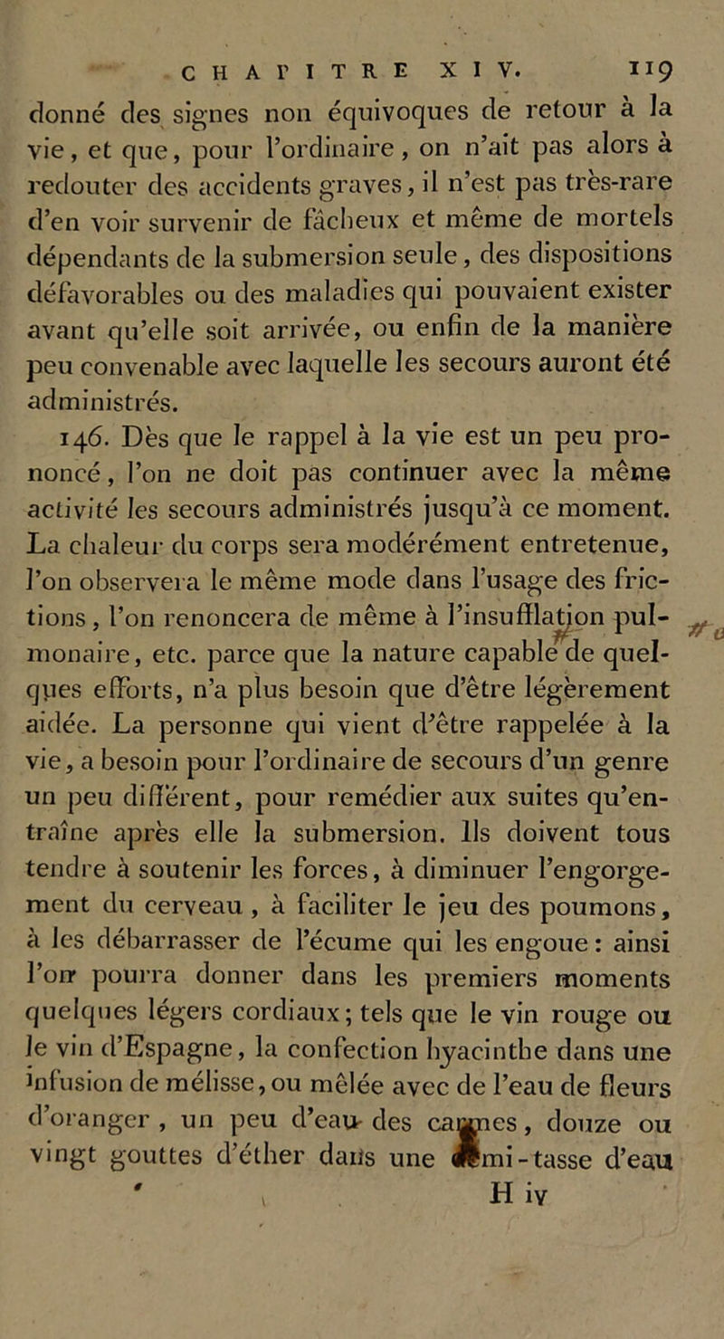 donné des signes non équivoques de retour à la vie, et que, pour l’ordinaire, on n’ait pas alors à redouter des accidents graves, il n’est pas très-rare d’en voir survenir de fâcheux et même de mortels dépendants de la submersion seule, des dispositions défavorables ou des maladies qui pouvaient exister avant qu’elle soit arrivée, ou enfin de la manière peu convenable avec laquelle les secours auront été administrés. 146. Dès que le rappel à la vie est un peu pro- noncé , l’on ne doit pas continuer avec la même activité les secours administrés jusqu’à ce moment. La chaleur du corps sera modérément entretenue, l’on observera le même mode dans l’usage des fric- tions , l’on renoncera de même à l’insufflation pul- monaire, etc. parce que la nature capable de quel- ques efforts, n’a plus besoin que d’être légèrement aidée. La personne qui vient d’être rappelée à la vie, a besoin pour l’ordinaire de secours d’un genre un peu different, pour remédier aux suites qu’en- traîne après elle la submersion. Ils doivent tous tendre à soutenir les forces, à diminuer l’engorge- ment du cerveau , à faciliter le jeu des poumons, à les débarrasser de l’écume qui les engoue : ainsi l’on pourra donner dans les premiers moments quelques légers cordiaux ; tels que le vin rouge ou le vin d’Espagne, la confection hyacinthe dans une infusion de mélisse, ou mêlée avec de l’eau de fleurs d’oranger, un peu d’eau des cannes, douze ou vingt gouttes d’éther dans une wmi- tasse d’eau