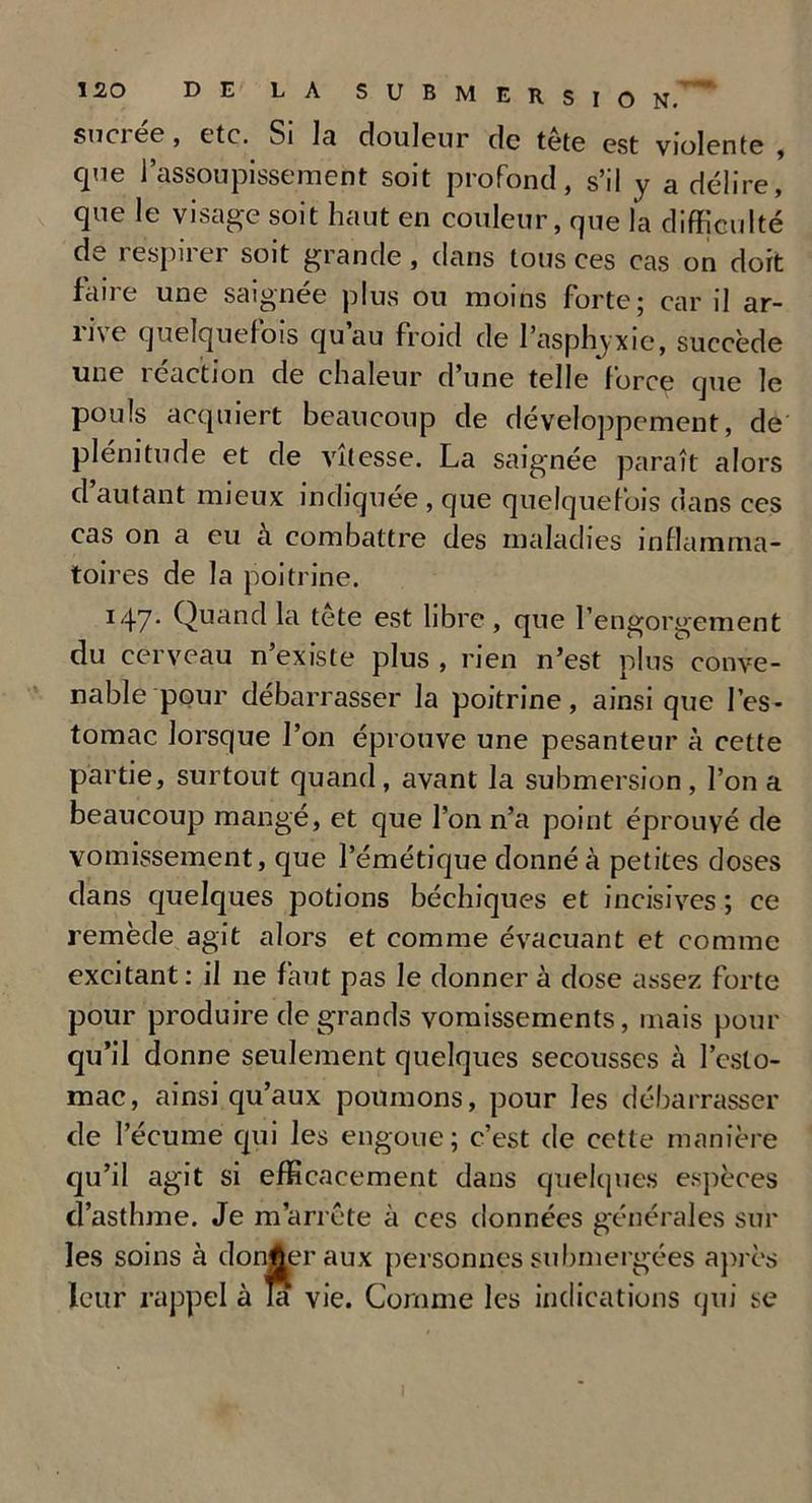 sucrée, etc. Si la douleur de tête est violente , que l’assoupissement soit profond, s’il y a délire, que le visage soit haut en couleur, que la difficulté de i espu ei soit grande, dans tous ces cas on dort faire une saignée plus ou moins forte; car il ar- rive quelquefois qu’au froid de l’asphyxie, succède une réaction de chaleur d’une telle force que le pouls acquiert beaucoup de développement, de plénitude et de vitesse. La saignée paraît alors d autant mieux indiquée , que quelquefois dans ces cas on a eu a combattre des maladies inflamma- toires de la poitrine. I47* Quand kl tete est libre , que l’engorgement du cerveau n’existe plus , rien n’est plus conve- nable pour débarrasser la poitrine, ainsi que l’es- tomac lorsque l’on éprouve une pesanteur à cette partie, surtout quand, avant la submersion, l’on a beaucoup mangé, et que l’on n’a point éprouvé de vomissement, que l’émétique donné à petites doses dans quelques potions béchiques et incisives ; ce remède agit alors et comme évacuant et comme excitant : il ne faut pas le donner à dose assez forte pour produire de grands vomissements, mais pour qu’il donne seulement quelques secousses à l’esto- mac, ainsi qu’aux poumons, pour les débarrasser de l’écume qui les engoue; c’est de cette manière qu’il agit si efficacement dans quelques espèces d’asthme. Je m’arrête à ces données générales sur les soins à donner aux personnes submergées après leur rappel à la vie. Comme les indications qui se