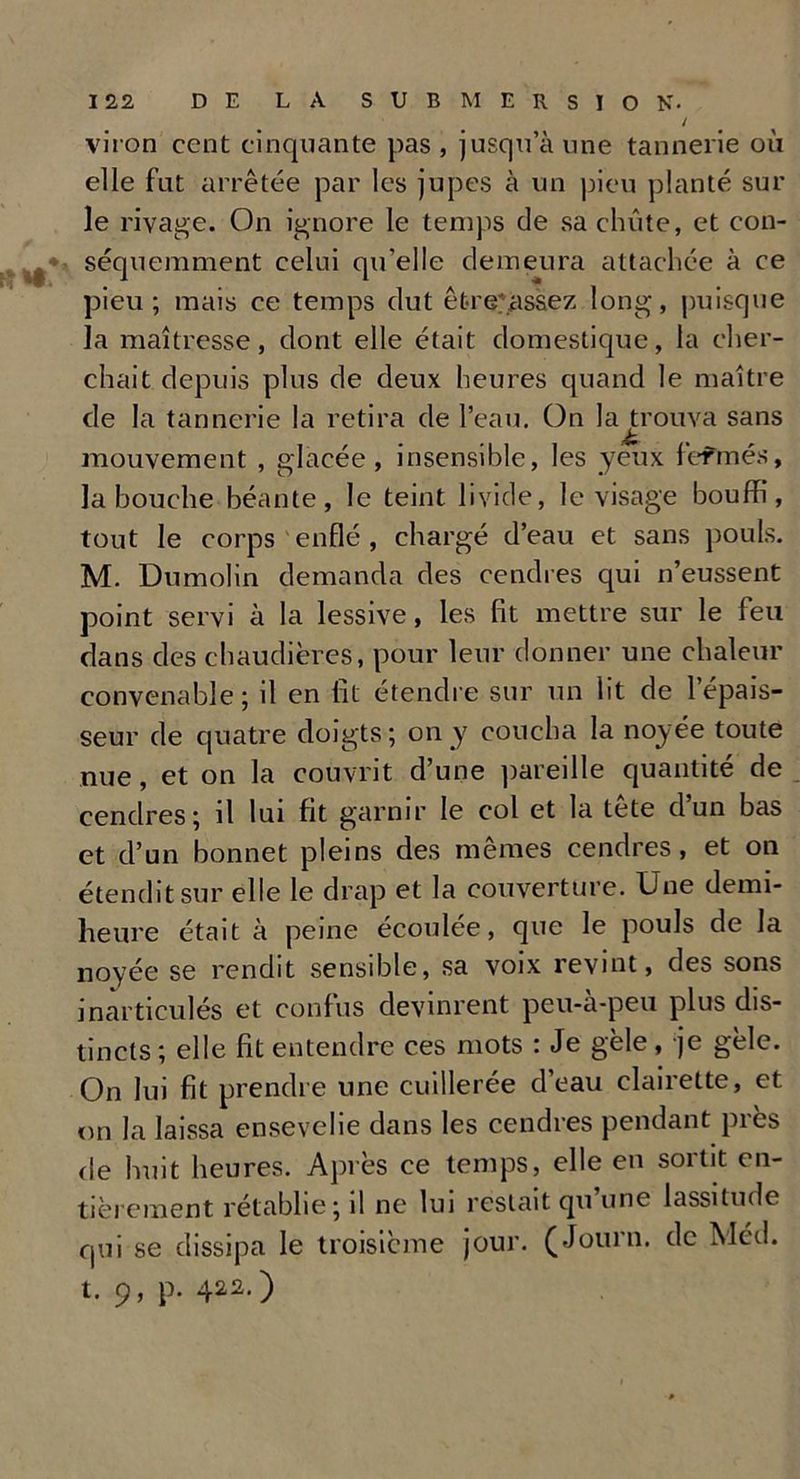 Ht** / viron cent cinquante pas , jusqu’à une tannerie où elle fut arrêtée par les jupes à un pieu planté sur le rivage. On ignore le temps de sa chute, et con- séquemment celui qu’elle demeura attachée à ce pieu; mais ce temps dut êfcre'assez long, puisque la maîtresse, dont elle était domestique, la cher- chait depuis plus de deux heures quand le maître de la tannerie la retira de l’eau. On lajrouva sans mouvement , glacée, insensible, les yeux fcfmés, la bouche béante, le teint livide, le visage bouffi, tout le corps enflé , chargé d’eau et sans pouls. M. Dumolin demanda des cendres qui n’eussent point servi à la lessive, les fit mettre sur le feu dans des chaudières, pour leur donner une chaleur convenable; d en lit étendre sur un lit de 1 épais- seur de quatre doigts; on y coucha la noyée toute nue, et on la couvrit d’une pareille quantité de cendres; il lui fit garnir le col et la tête d’un bas et d’un bonnet pleins des mêmes cendres, et on étendit sur elle le drap et la couverture. Une demi- heure était à peine écoulée, que le pouls de la noyée se rendit sensible, sa voix revint, des sons inarticulés et confus devinrent peu-à-peu plus dis- tincts ; elle lit entendre ces mots : Je gèle, je gèle. On lui fit prendre une cuillerée d’eau clairette, et on la laissa ensevelie dans les cendres pendant près de huit heures. Après ce temps, elle en sortit en- tièrement rétablie; il ne lui restait qu une lassitude qui se dissipa le troisième jour. (Journ. de Méd. t. 9, p. 422.)