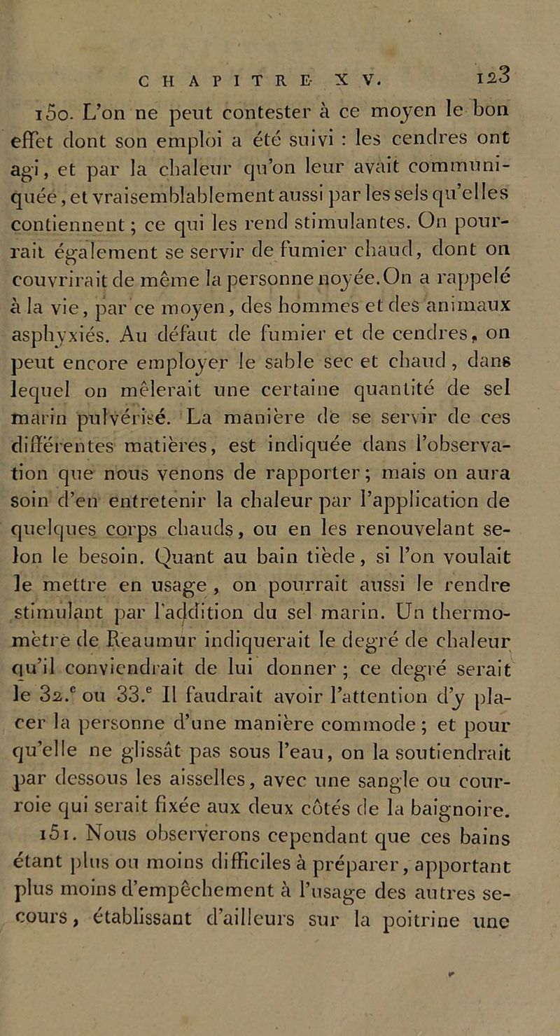 150. L’on ne peut contester à ce moyen le bon effet dont son emploi a été suivi : les cendres ont agi, et par la chaleur cju’on leur avait communi- quée , et vraisemblablement aussi par les sels qu’elles contiennent ; ce qui les rend stimulantes. On pour- rait également se servir de fumier chaud, dont on couvrirait de même la personne noyée.On a rappelé à la vie, par ce moyen, des hommes et des animaux asphyxiés. Au défaut de fumier et de cendres, on peut encore employer le sable sec et chaud, dans lequel on mêlerait une certaine quantité de sel marin pulvérisé. La manière de se servir de ces différentes matières, est indiquée dans l’observa- tion que nous venons de rapporter ; mais on aura soin d’en entretenir la chaleur par l’application de quelques corps chauds, ou en les renouvelant se- lon le besoin. Quant au bain tiède, si l’on voulait le mettre en usage , on pourrait aussi le rendre stimulant par l'addition du sel marin. Un thermo- mètre de Reaumur indiquerait le degré de chaleur qu’il conviendrait de lui donner ; ce degré serait le 3^.e ou 33.e 11 faudrait avoir l’attention d’y pla- cer la personne d’une manière commode; et pour qu’elle ne glissât pas sous l’eau, on la soutiendrait par dessous les aisselles, avec une sangle ou cour- roie qui serait fixée aux deux côtés de la baignoire. 151. Nous observerons cependant que ces bains étant plus ou moins difficiles à préparer, apportant plus moins d’empêchement à l’usage des autres se- cours , établissant d’ailleurs sur la poitrine une