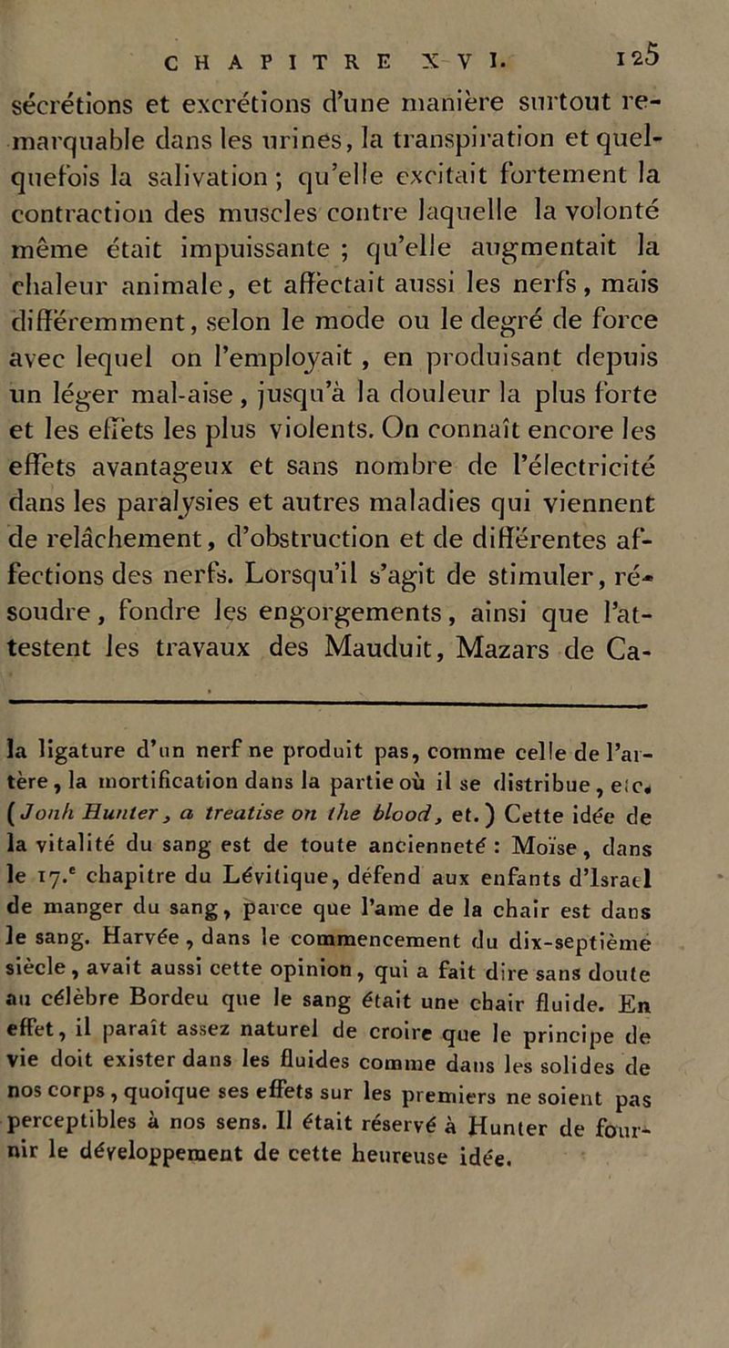 sécrétions et excrétions d’une manière surtout re- marquable dans les urines, la transpiration et quel- quefois la salivation; qu’elle excitait fortement la contraction des muscles contre laquelle la volonté même était impuissante ; qu’elle augmentait la chaleur animale, et affectait aussi les nerfs, mais différemment, selon le mode ou le degré de force avec lequel on l’emploj'ait , en produisant depuis un léger mal-aise, jusqu’à la douleur la plus forte et les effets les plus violents. On connaît encore les effets avantageux et sans nombre de l’électricité dans les paralysies et autres maladies qui viennent de relâchement, d’obstruction et de différentes af- fections des nerfs. Lorsqu’il s’agit de stimuler, ré- soudre , fondre les engorgements, ainsi que l’at- testent les travaux des Mauduit, Mazars de Ca- la ligature d’un nerf ne produit pas, comme celle de l’ar- tère, la mortification dans la partie où il se distribue , elc. ( Jonh Hunier> a treatise on the blood, et.) Cette idée de la vitalité du sang est de toute ancienneté : Moïse, dans le 17.' chapitre du Lévitique, défend aux enfants d’isratl de manger du sang, parce que l’ame de la chair est dans le sang. Harvée , dans le commencement du dix-septième siècle, avait aussi cette opinion, qui a fait dire sans doute au célèbre Bordeu que le sang était une chair fluide. En effet, il paraît assez naturel de croire que le principe de vie doit exister dans les fluides comme dans les solides de nos corps , quoique ses effets sur les premiers ne soient pas perceptibles à nos sens. Il était réservé à Hunier de four- nir le développement de cette heureuse idée.