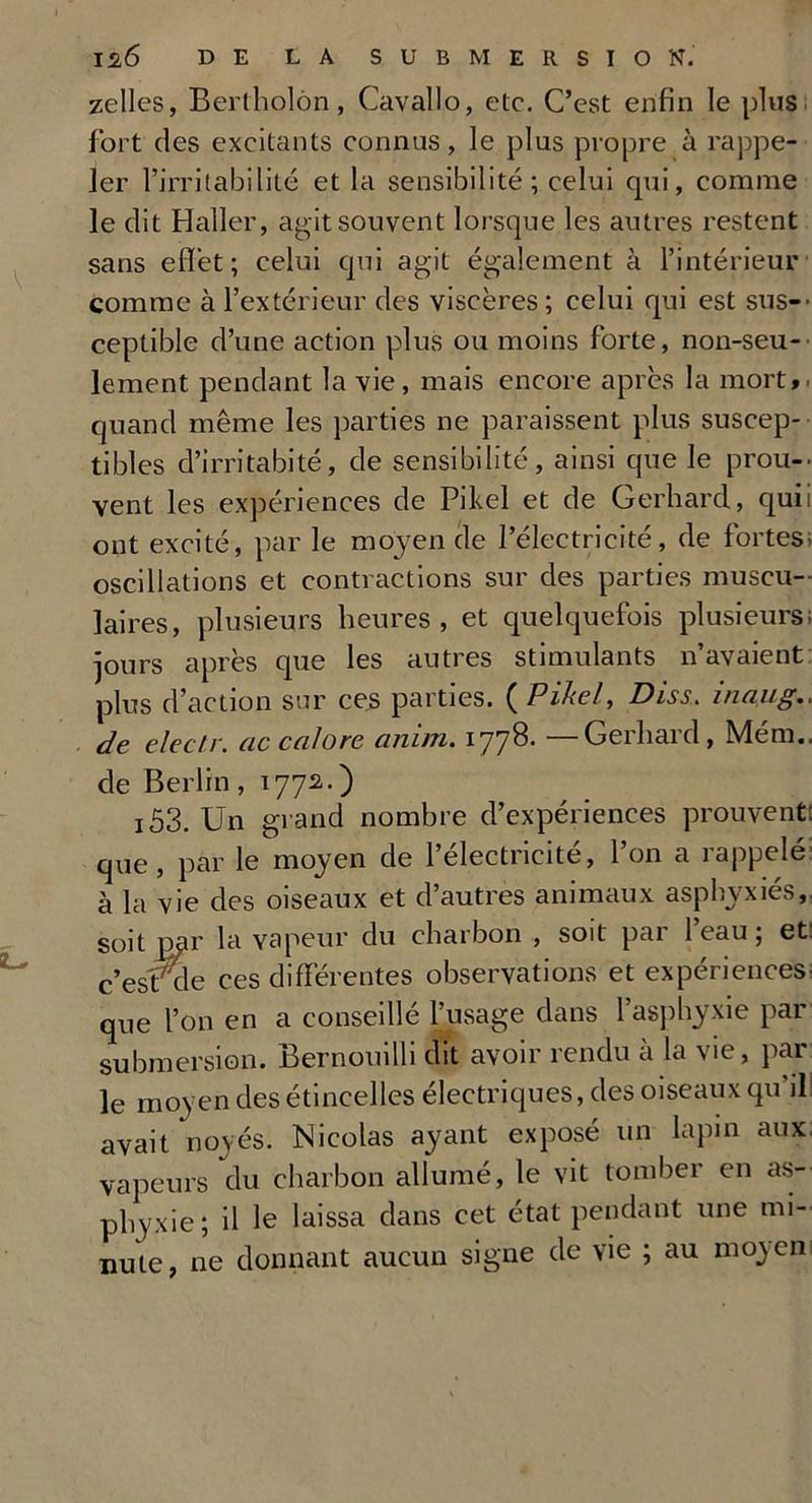 zelles, Bertholôn, Cavallo, etc. C’est enfin le plus fort des excitants connus, le plus propre à rappe- ler l’irritabilité et la sensibilité; celui qui, comme le dit Haller, agit souvent lorsque les autres restent sans eflèt; celui qui agit également à l’intérieur comme à l’extérieur des viscères; celui qui est sus- ceptible d’une action plus ou moins forte, non-seu- lement pendant la vie, mais encore après la mort, quand même les parties ne paraissent plus suscep- tibles d’irritabité, de sensibilité, ainsi que le prou- vent les expériences de Pikel et de Gerhard, qui ont excité, par le moyen de l’électricité, de fortes oscillations et contractions sur des parties muscu- laires, plusieurs heures, et quelquefois plusieurs jours après que les autres stimulants n’avaient plus d’action sur ces parties. (Pikel, Diss. inaug. de electr. uc cnlore ciinm. 1778. Geiliaid, Mem. de Berlin, 1772.) i53. Un grand nombre d’expériences prouvent: que, par le moyen de l’électricité, l’on a rappelé à la vie des oiseaux et d’autres animaux asphyxiés,, soit par la vapeur du charbon , soit par 1 eau ; et: c’est' de ces différentes observations et expériences; que l’on en a conseillé l’usage dans l’asphyxie par submersion. Bernouilli dit avoir rendu à la vie, par le moyen des étincelles électriques, des oiseaux qu’il! avait noyés. Nicolas ayant exposé un lapin aux vapeurs du charbon allumé, le vit tomber en as- phyxie; il le laissa dans cet état pendant une mi- nute, ne donnant aucun signe de vie ; au moyen