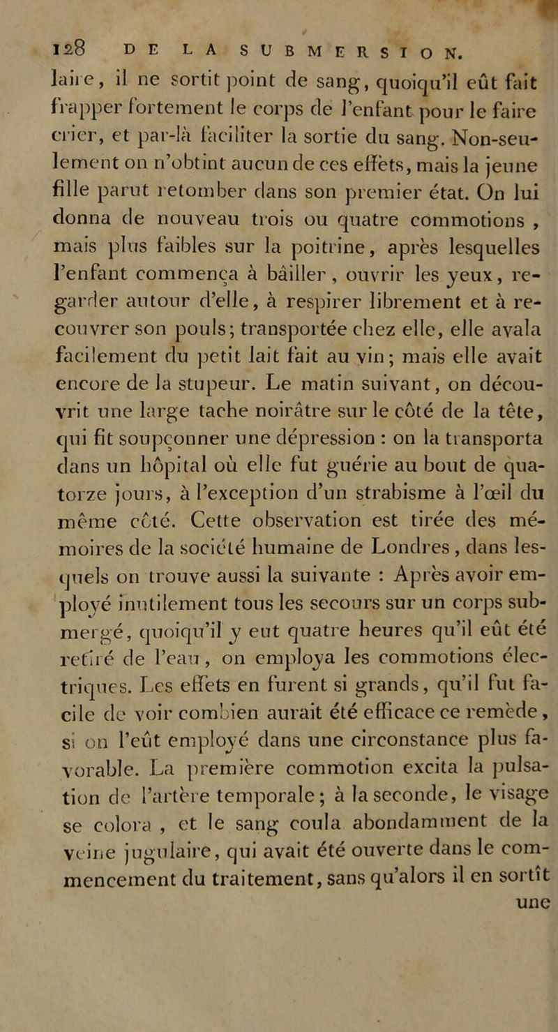 laire, il ne sortit point de sang, quoiqu’il eût fait frapper fortement le corps de l’enfant pour le faire crier, et par-là faciliter la sortie du sang. Non-seu- lement on n’obtint aucun de ces effets, mais la jeune fille parut retomber dans son premier état. On lui donna de nouveau trois ou quatre commotions , mais plus faibles sur la poitrine, après lesquelles l’enfant commença à bâiller , ouvrir les yeux, re- garder autour d’elle, à respirer librement et à re- couvrer son pouls; transportée chez elle, elle avala facilement du petit lait fait au vin; mais elle avait encore de Ja stupeur. Le matin suivant, on décou- vrit une large tache noirâtre sur le côté de la tête, qui fit soupçonner une dépression : on la transporta dans un hôpital où elle fut guérie au bout de qua- torze jours, à l’exception d’un strabisme à l’œil du même côté. Cette observation est tirée des mé- moires de la société humaine de Londres , dans les- quels on trouve aussi la suivante : Après avoir em- ployé inutilement tous les secours sur un corps sub- mergé, quoiqu’il y eut quatre heures qu’il eût été retiré de l’eau , on employa les commotions élec- triques. Les effets en furent si grands, qu’il fut fa- cile de voir combien aurait été efficace ce remède, si on l’eût employé dans une circonstance plus fa- vorable. La première commotion excita la pulsa- tion de l’artère temporale; à la seconde, le visage se colora , et le sang coula abondamment de la veine jugulaire, qui avait été ouverte dans le com- mencement du traitement, sans qu’alors il en sortît une