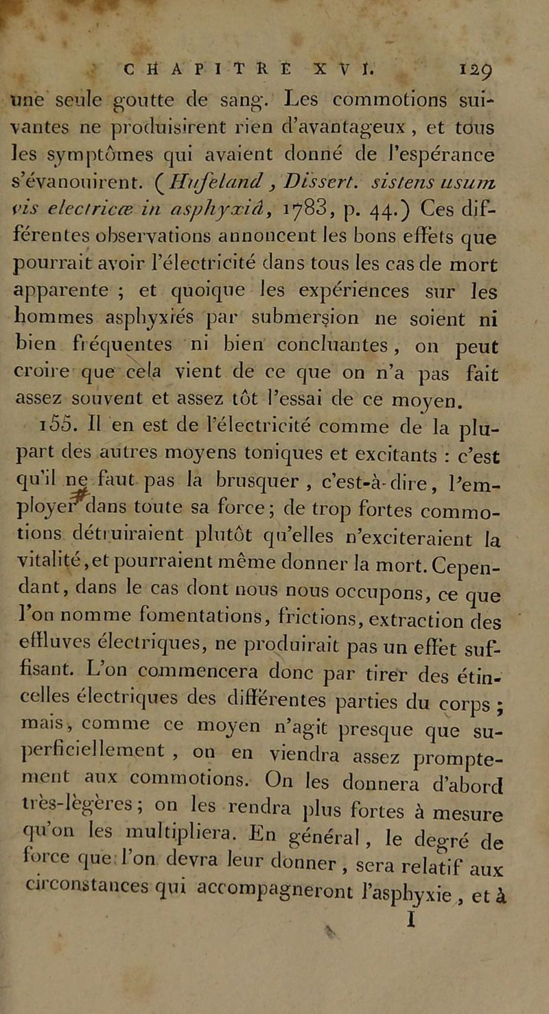 une seule goutte de sang. Les commotions sui- vantes ne produisirent rien d’avantageux , et tous les symptômes qui avaient donné de l’espérance s’évanouirent. ( Hijeland, Dissert, sistens ilsuiji vis e lectrices in asphyxie!, 1783, p. 44.) Ces dif- férentes observations annoncent les bons effets que pourrait avoir l’électricité dans tous les cas de mort apparente ; et quoique les expériences sur les hommes asphyxiés par submersion ne soient ni bien fréquentes ni bien concluantes, on peut croire que cela vient de ce que on n’a pas fait assez souvent et assez tôt l’essai de ce moyen. 155. Il en est de l’électricité comme de la plu- part des autres moyens toniques et excitants : c’est qu’il ne faut pas la brusquer, c’est-à-dire, l’em- ployerclans toute sa force; de trop fortes commo- tions détruiraient plutôt qu’elles n’exciteraient la vitalité,et pourraient même donner la mort. Cepen- dant, dans le cas dont nous nous occupons, ce que l’on nomme fomentations, frictions, extraction des effluves électriques, ne produirait pas un effet suf- fisant. L’on commencera donc par tirer des étin- celles électriques des differentes parties du corps ; mais, comme ce moyen n’agit presque que su- perficiellement , on en viendra assez prompte- ment aux commotions. On les donnera d’aborcl très-lègferes ; on les rendra plus fortes à mesure (ju’on les multipliera. En général, le degré de force que l’on devra leur donner , sera relatif aux circonstances qui accompagneront l’asphyxie , et à