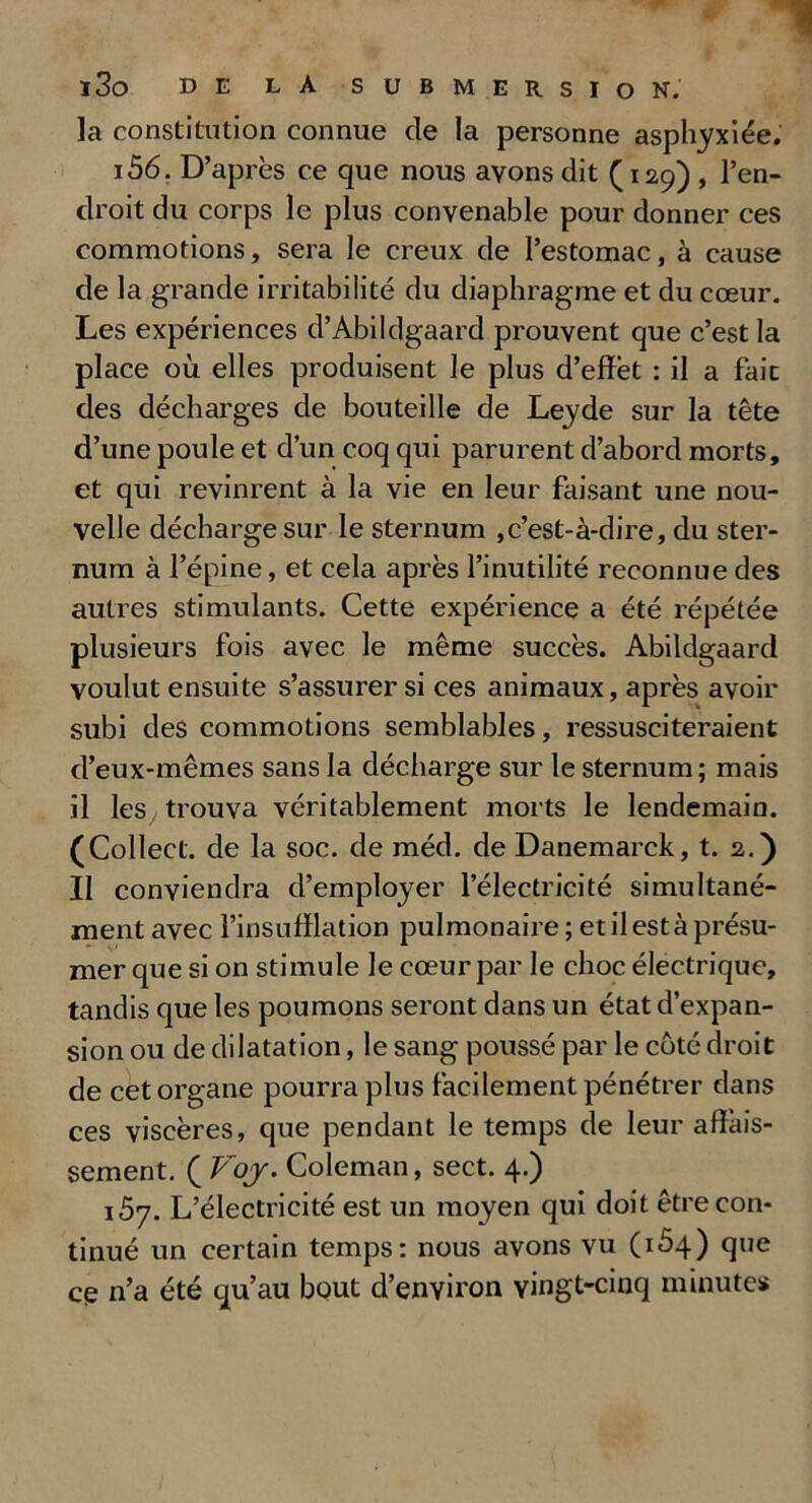 la constitution connue de la personne asphyxiée. 156. D’après ce que nous avons dit (129) , l’en- droit du corps le plus convenable pour donner ces commotions, sera le creux de l’estomac, à cause de la grande irritabilité du diaphragme et du cœur. Les expériences d’Abildgaard prouvent que c’est la place où elles produisent le plus d’effet : il a fait des décharges de bouteille de Leyde sur la tête d’une poule et d’un coq qui parurent d’abord morts, et qui revinrent à la vie en leur faisant une nou- velle décharge sur le sternum , c’est-à-dire, du ster- num à l’épine, et cela après l’inutilité reconnue des autres stimulants. Cette expérience a été répétée plusieurs fois avec le même succès. Abildgaard voulut ensuite s’assurer si ces animaux, après avoir subi des commotions semblables, ressusciteraient d’eux-mêmes sans la décharge sur le sternum; mais il les trouva véritablement morts le lendemain. (Collect. de la soc. de méd. de Danemarck, t. 2.) Il conviendra d’employer l’électricité simultané- ment avec l’insufflation pulmonaire ; et il est à présu- mer que si on stimule le cœur par le choc électrique, tandis que les poumons seront dans un état d’expan- sion ou de dilatation, le sang poussé par le côté droit de cet organe pourra plus facilement pénétrer dans ces viscères, que pendant le temps de leur affais- sement. ( Voy. Coleman, sect. 4.) 157. L’électricité est un moyen qui doit être con- tinué un certain temps: nous avons vu (164) que cg n’a été qu’au bout d’environ vingt-cinq minutes