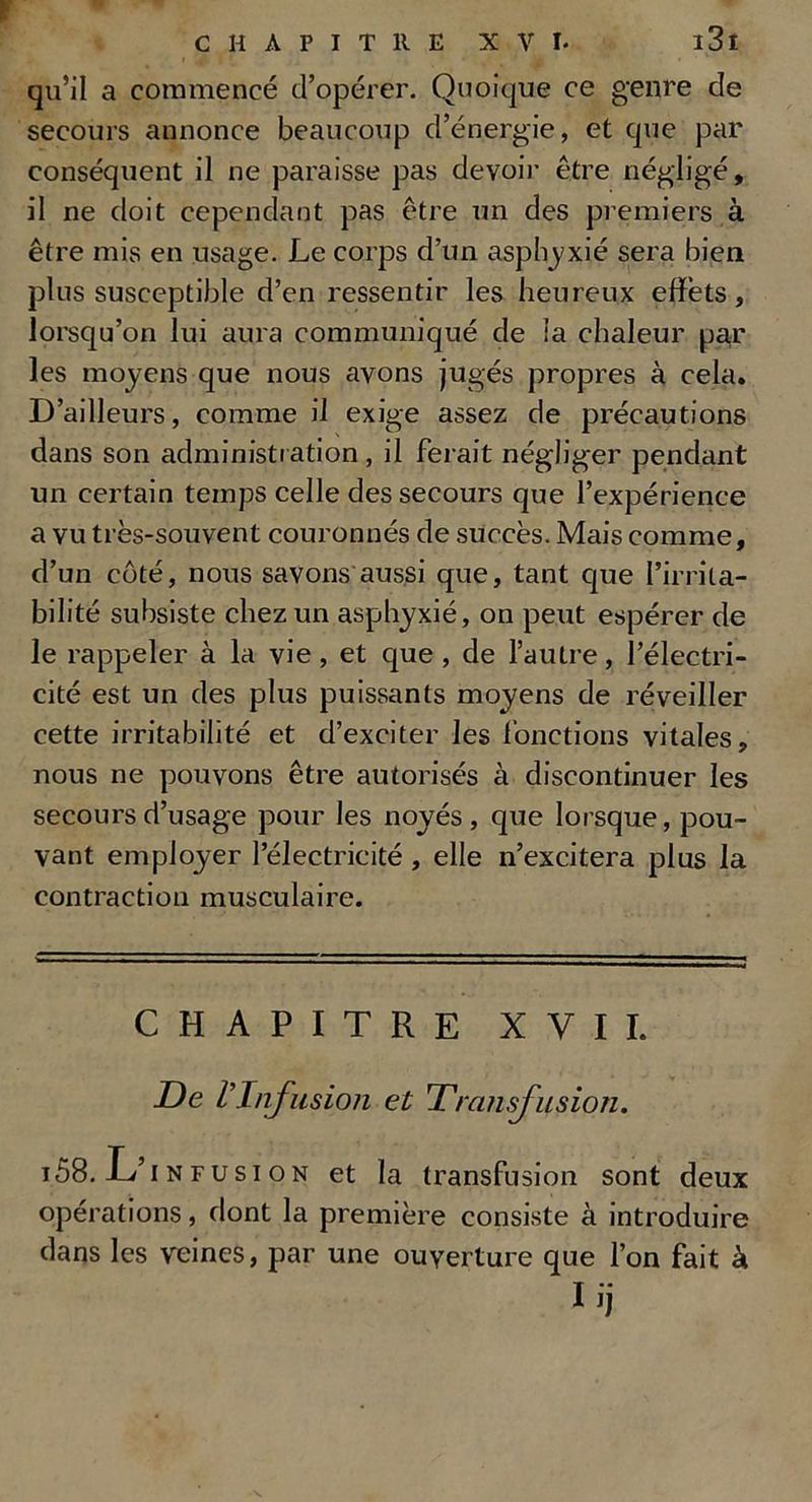 qu’il a commencé d’opérer. Quoique ce genre de secours annonce beaucoup d’énergie, et que par conséquent il ne paraisse pas devoir être négligé, il ne doit cependant pas être un des premiers à être mis en usage. Le corps d’un asphyxié sera bien plus susceptible d’en ressentir les heureux effets, lorsqu’on lui aura communiqué de ia chaleur par les moyens que nous avons jugés propres à cela. D’ailleurs, comme il exige assez de précautions dans son administration , il ferait négliger pendant un certain temps celle des secours que l’expérience a vu très-souvent couronnés de succès. Mais comme, d’un côté, nous savons aussi que, tant que l’irrita- bilité subsiste chez un asphyxié, on peut espérer de le rappeler à la vie, et que , de l’autre, l’électri- cité est un des plus puissants moyens de réveiller cette irritabilité et d’exciter les fonctions vitales, nous ne pouvons être autorisés à discontinuer les secours d’usage pour les noyés , que lorsque, pou- vant employer l’électricité , elle n’excitera plus la contraction musculaire. CHAPITRE XVII. De VInfusion et Transfusion. i58. L’.nfus.on et la transfusion sont deux opérations, dont la première consiste à introduire dans les veines, par une ouverture que l’on fait à