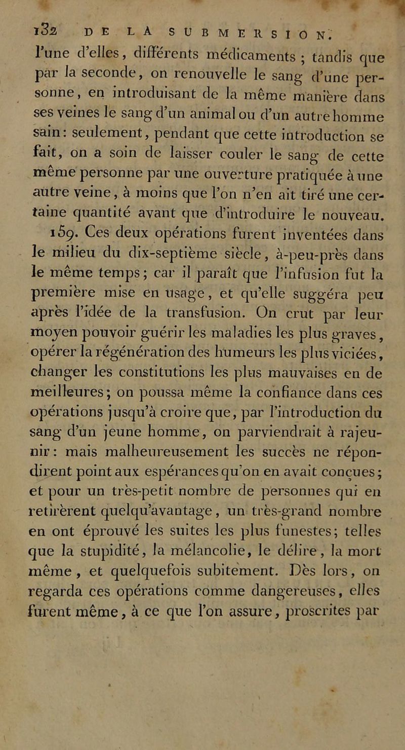 l’une d’elles, differents médicaments ; tandis que par la seconde, on renouvelle le sang d’une per- sonne, en inti oduisant de la meme manière dans ses veines le sang d un animal ou d un autre homme sain: seulement, pendant que cette introduction se fait, on a soin de laisser couler le sang de cette même personne par une ouverture pratiquée aune autre veine, à moins que l’on n’en ait tiré une cer- taine quantité avant que d’introduire le nouveau. 169. Ces deux opérations furent inventées dans le milieu du dix-septième siècle, à-peu-près dans le même temps; car il paraît que l’infusion fut la première mise en usage, et qu’elle suggéra peu après l’iclée de la transfusion. On crut par leur moyen pouvoir guérir les maladies les plus graves, opérer la régénération des humeurs les plus viciées, changer les constitutions les plus mauvaises en de meilleures; on poussa même la confiance dans ces opérations jusqu’à croire que, par l’introduction du sang d’un jeune homme, on parviendrait à rajeu- nir: mais malheureusement les succès ne répon- dirent point aux espérances qu'on en avait conçues; et pour un très-petit nombre de personnes qui en retirèrent quelqu’avantage, un très-grand nombre en ont éprouvé les suites les plus funestes; telles que la stupidité, la mélancolie, le délire, la mort même, et quelquefois subitement. Dès lors, on regarda ces opérations comme dangereuses, elles furent même, à ce que l’on assure, proscrites par