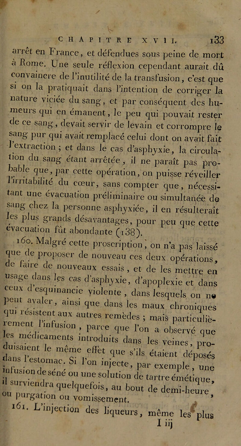 arrêt en France, et défendues sous peine de mort a Rome. Une seule réflexion cependant aurait dû convaincre de l’inutilité de la transfusion, c’est que si on la pratiquait dans l’intention de corriger la nature viciée du sang, et par conséquent des hu- meuis qui en émanent, Je peu qui pouvait rester de ce sang, devait servir de levain et corrompre le sang pur qui avait remplacé celui dont on avait fait J extraction; et dans le cas d’asphyxie, la circula- tion du sang étant arrêtée , il ne paraît pas pro- 5ade que, par cette opération, on puisse réveiller irritabilité du cœur, sans compter que, nécessi- tant une évacuation préliminaire ou simultanée de sang chez la personne asphyxiée, il en résulterait es p us giands désavantages, pour peu que cette évacuation fût abondante (i38). 160. Malgré celte proscription ; on n’a pas laissé que de proposer de nouveau ces deux opérations, de laite de nouveaux essais , et de les mettre en usage dans les cas d’asphyxie, d’apoplexie et dans ceux <1 esq,nuance violente , dans lesquels on n« peut avaler, ainsi que dans les maux chroniques remenfrf aUX remède8 ; ™''» particuliè- ement 1 mfus'on , parce que l’on a observé que CS médicaments introduits dans les veines, pro- duisaient le meme efiét que s’ils étaient déposés t ,.S. eslomac; Sl l’o“ injecte, par exemple, une nlusion de sene ou une solution de tartre émétiq ue surviendra quelquefois, au bout de demi-heure o« purgation ou vomissement. ’ 161. L injection des liqueurs, même les’ plus I iij