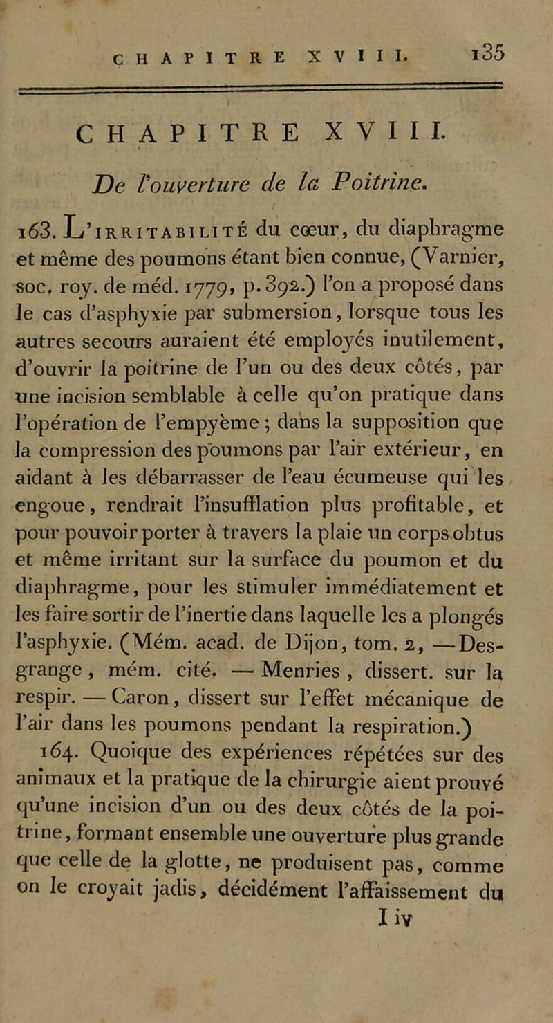 CHAPITRE XVIII. De l'ouverture de la Poitrine. 163. L’irritabilité du cœur, du diaphragme et même des poumons étant bien connue, (Varnier, soc. roy. de méd. 1779, p.392.) l’on a proposé dans le cas d’asphyxie par submersion, lorsque tous les autres secours auraient été employés inutilement, d’ouvrir la poitrine de l’un ou des deux côtés, par une incision semblable à celle qu’on pratique dans l’opération de l’empyème ; dans la supposition que la compression des poumons par l’air extérieur, en aidant à les débarrasser de l’eau écumeuse qui les engoue, rendrait l’insufflation plus profitable, et pour pouvoir porter à travers la plaie un corps obtus et même irritant sur la surface du poumon et du diaphragme, pour les stimuler immédiatement et les faire sortir de l’inertie dans laquelle les a plongés l’asphyxie. (Mém. acad. de Dijon, tom. 2, —Des- grange , mém. cité. — Menries , dissert, sur la respir.—Caron, dissert sur l’effet mécanique de l’air dans les poumons pendant la respiration.) 164. Quoique des expériences répétées sur des animaux et la pratique de la chirurgie aient prouvé qu’une incision d’un ou des deux côtés de la poi- trine, formant ensemble une ouverture plus grande que celle de la glotte, ne produisent pas, comme on Je croyait jadis, décidément l’affaissement du