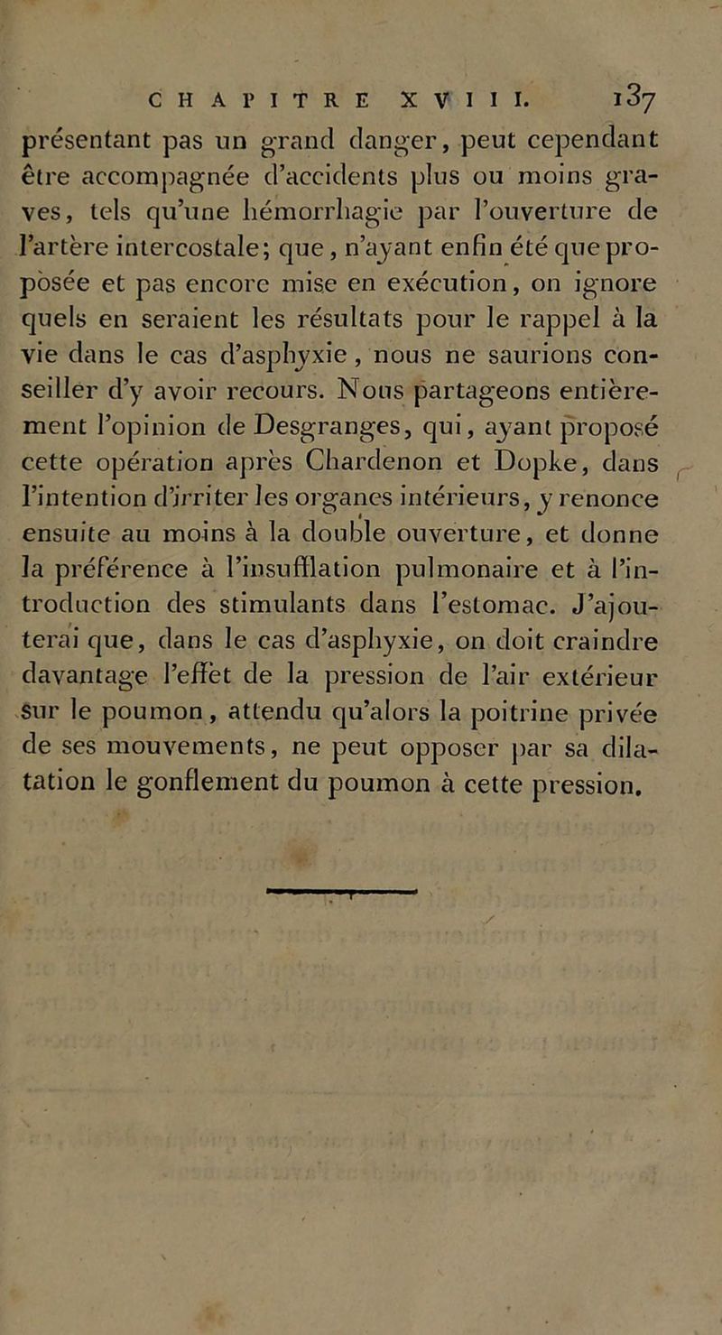 présentant pas un grand danger, peut cependant être accompagnée d’accidents plus ou moins gra- ves, tels qu’une hémorrhagie par l’ouverture de l’artère intercostale; que, n’ayant enfin été que pro- posée et pas encore mise en exécution, on ignore quels en seraient les résultats pour le rappel à la vie dans le cas d’asphyxie , nous ne saurions con- seiller d’y avoir recours. Nous partageons entière- ment l’opinion de Desgranges, qui, ayant proposé cette opération après Chardenon et Dopke, dans l’intention d’irriter les organes intérieurs, y renonce ensuite au moins à la double ouverture, et donne la préférence à l’insufflation pulmonaire et à l’in- troduction des stimulants dans l’estomac. J’ajou- terai que, dans le cas d’asphyxie, on doit craindre davantage l’effèt de la pression de l’air extérieur sur le poumon, attendu qu’alors la poitrine privée de ses mouvements, ne peut opposer par sa dila- tation le gonflement du poumon à cette pression.