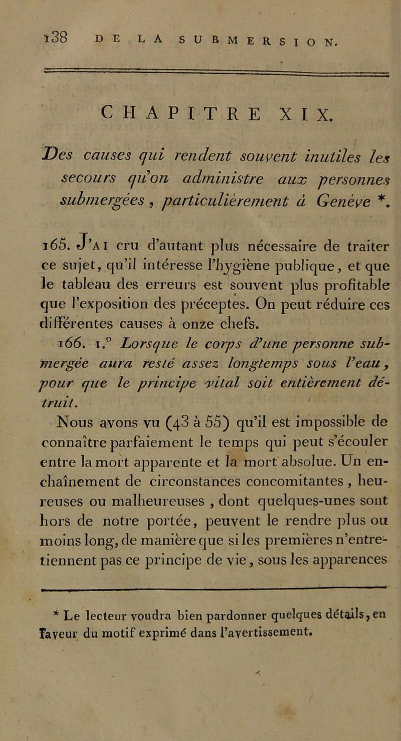 CHAPITRE XIX. Des causes qui rendent souvent inutiles Les secours qu'on administre aux personnes submergées , particulièrement à Genève *. 165. J’AI cru d’autant plus nécessaire de traiter ce sujet, qu’il intéresse l’hygiène publique, et que le tableau des erreurs est souvent plus profitable que l’exposition des préceptes. On peut réduire ces differentes causes à onze chefs. 166. i.° Lorsque le corps d’une personne sub- mergée aura resté assez longtemps sous l’eau , pour que le principe vital soit entièretnent dé- truit. Nous avons vu (43 à 55) qu’il est impossible de connaître parfaiement le temps qui peut s’écouler entre la mort apparente et la mort absolue. Un en- chaînement de circonstances concomitantes , heu- reuses ou malheureuses , dont quelques-unes sont hors de notre portée, peuvent le rendre plus ou moins long, de manière que si les premières n’entre- tiennent pas ce principe de vie, sous les apparences * Le lecteur voudra bien pardonner quelques détails,en Tayeur du motif exprimé dans l’avertissement. f