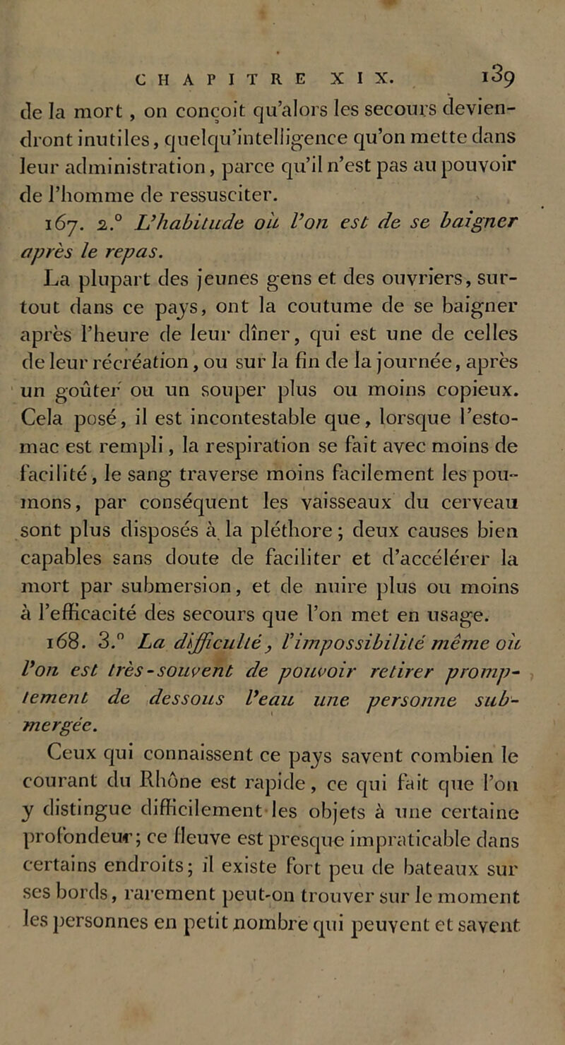 de la mort , on conçoit qu’alors les secours devien- dront inutiles, quelqu’intelligence qu’on mette dans leur administration, parce qu’il n’est pas au pouvoir de l’homme de ressusciter. 167. 2° L’habitude ou Von est de se baigner après le repas. La plupart des jeunes gens et des ouvriers, sur- tout dans ce pays, ont la coutume de se baigner après l’heure de leur dîner, qui est une de celles de leur récréation, ou sur la fin de la journée, après un goûter ou un souper plus ou moins copieux. Cela posé, il est incontestable que, lorsque l’esto- mac est rempli, la respiration se fait avec moins de facilité, le sang traverse moins facilement les pou- mons, par conséquent les vaisseaux du cerveau sont plus disposés à la pléthore; deux causes bien capables sans doute de faciliter et d’accélérer la mort par submersion, et de nuire plus ou moins à l’efficacité des secours que l’on met en usage. 168. 3.° La difficulté , Vimpossibilité même oit Von est très - souvent de pouvoir retirer promp- tement de dessous Veau une personne sub- mergée. Ceux qui connaissent ce pays savent combien le courant du Rhône est rapide, ce qui fait que Pou y distingue difficilement-les objets à une certaine profondeur; ce fleuve est presque impraticable dans certains endroits; il existe fort peu de bateaux sur ses bords, rarement peut-on trouver sur le moment les personnes en petit nombre qui peuvent et savent.