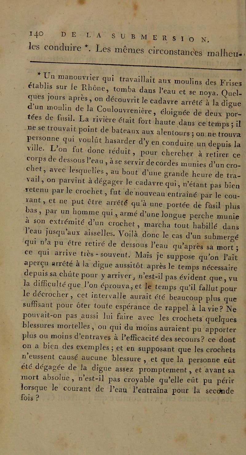LA SUBMERSION, les conduire *. Les memes circonstances mallieu- Un manouvrier qui travaillait aux moulins des Frises établis sur le Rhône, tomba dans beau et se noya.ZZ TS J°ml ap'eV °n déC0uvrit ]e cadavre arrêté à la digue «““H  T °UlOUVrenière’ é]oiS,lée de de»x Por- tes de fusil. La riviere était fort haute dans ce temps ; il se trouvait point de bateaux aux alentours ; on ne trouva personne qui voulut hasarder d’y en conduire un depuis la Vi 6' , °,n fut donc léduit> Pour chercher à retirer ce corps de dessous l’eau , à se servir de cordes munies d’un cro- chet, avec lesquelles, au bout d’une grande heure de tra- % ail, on parvint a dégager le cadavre qui, n’étant pas bien retenu par le crochet, fut de nouveau entraîné par le cou- ïaDt, et lie Put *tre arrêté qu’à une portée de ft.il plus bas, par un homme qui, armé d’une longue perche munie a son extrémité d’un crochet, marcha tout habillé dans eau jusqu’aux aisselles. Voilà donc le cas d’un submergé qui n a pu être retiré de dessous l’eau qu’après sa mort : ce qui arrive très- souvent. Mais je suppose qu’on l’ait aperçu arrête a la digue aussitôt après le temps nécessaire depuis sa chute pour y arriver, n’est-il pas évident que, vu la difficulté que l’on éprouva, et Je temps qu’il fallut pour le décrocher, cet intervalle aurait été beaucoup plus que suffisant pour ôter toute espérance de rappel à la vie? Ne pouvait-on pas aussi lui faire avec les crochets quelques blessures mortelles, ou qui du moins auraient pu apporter plus ou moins d’entraves à l’efficacité des secours? ce dont on a bien des exemples ; et en supposant que les crochets n eussent causé aucune blessure , et que la personne eût été dégagée de la digue assez promptement, et avant sa mort absolue, n’est-il pas croyable qu’elle eût pu périr lorsque le courant de l’eau l’entraîna pour la secctade fois ?